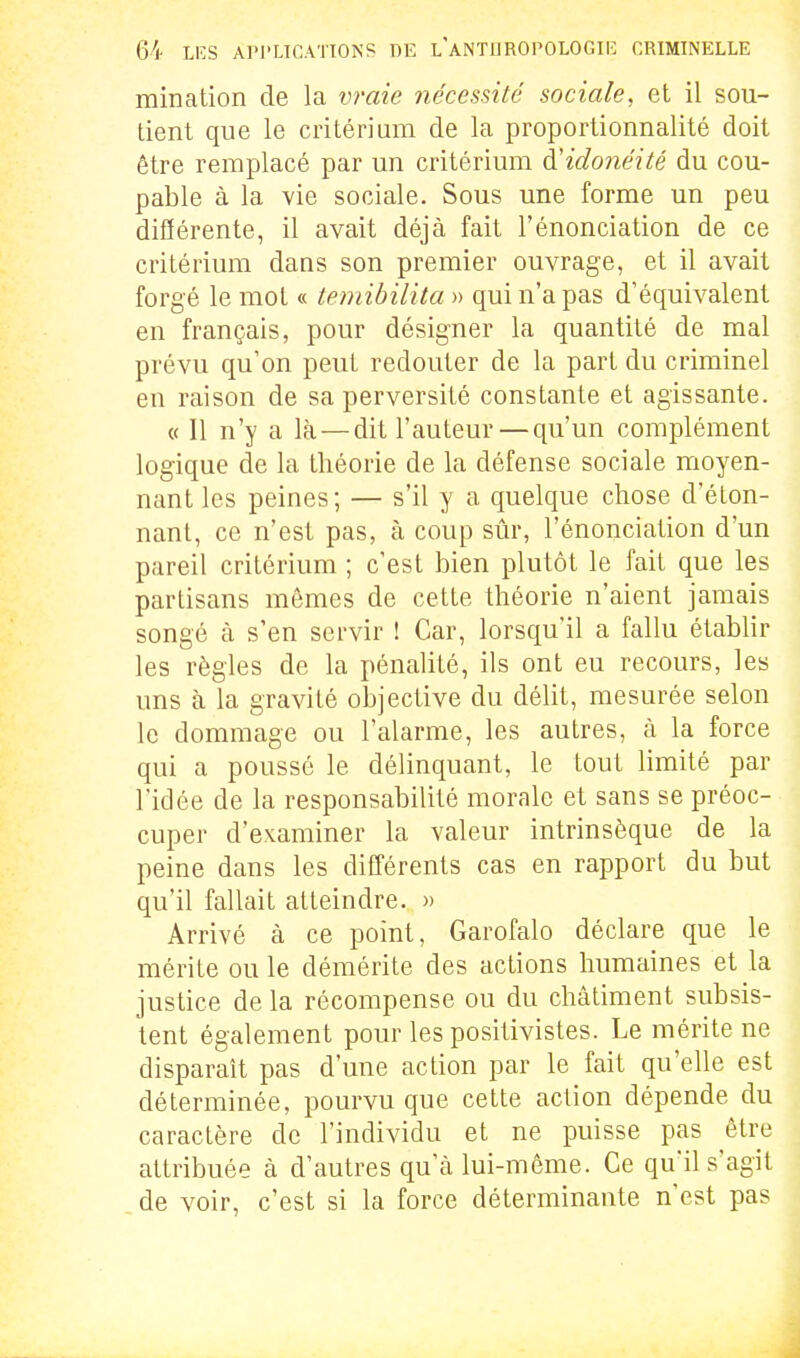 mination de la vraie nécessité sociale, et il sou- tient que le critériam de la proportionnalité doit être remplacé par un critérium à^idonéité du cou- pable à la vie sociale. Sous une forme un peu différente, il avait déjà fait l'énonciation de ce critérium dans son premier ouvrage, et il avait forgé le mot « temibilita » qui n'a pas d'équivalent en français, pour désigner la quantité de mal prévu qu'on peut redouter de la part du criminel en raison de sa perversité constante et agissante. « Il n'y a là — dit l'auteur—qu'un complément logique de la théorie de la défense sociale moyen- nant les peines; — s'il y a quelque chose d'éton- nant, ce n'est pas, à coup sûr, l'énonciation d'un pareil critérium ; c'est bien plutôt le fait que les partisans mêmes de cette théorie n'aient jamais songé à s'en servir ! Car, lorsqu'il a fallu établir les règles de la pénalité, ils ont eu recours, les uns à la gravité objective du délit, mesurée selon le dommage ou l'alarme, les autres, à la force qui a poussé le délinquant, le tout limité par l'idée de la responsabilité morale et sans se préoc- cuper d'examiner la valeur intrinsèque de la peine dans les différents cas en rapport du but qu'il fallait atteindre. » Arrivé à ce point, Garofalo déclare que le mérite ou le démérite des actions humaines et la justice de la récompense ou du châtiment subsis- tent également pour les positivistes. Le mérite ne disparaît pas d'une action par le fait qu'elle est déterminée, pourvu que cette action dépende du caractère de l'individu et ne puisse pas être attribuée à d'autres qu'à lui-môme. Ce qu'il s'agit de voir, c'est si la force déterminante n'est pas