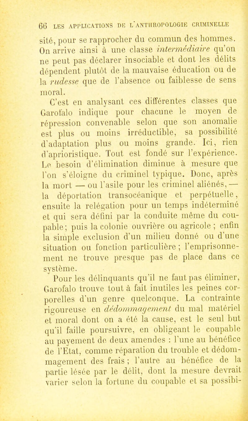 sité, pour se rapprocher du commun des hommes. On arrive ainsi à une classe intermédiaire qu'on ne peut pas déclarer insociable et dont les déhts dépendent plutôt de la mauvaise éducation ou de la rudesse que de l'absence ou faiblesse de sens moral. C'est en analysant ces différentes classes que Garotalo indique pour chacune le moyen de répression convenable selon que son anomalie est plus ou moins irréductible, sa possibilité d'adaptation plus ou moins grande. Ici, rien d'aprioristique. Tout est fondé sur l'expérience. Le besoin d'élimination diminue à mesure que Ton s'éloigne du criminel typique. Donc, après la mort — ou l'asile pour les criminel aliénés,— la déportation transocéanique et perpétuelle, ensuite la relégation pour un temps indéterminé et qui sera défini par la conduite même du cou- pable; puis la colonie ouvrière ou agricole ; enfin la simple exclusion d'un milieu donné ou d'une situation ou fonction particulière ; l'emprisonne- ment ne trouve presque pas de place dans ce système. Pour les délinquants qu'il ne faut pas éliminer, Garofalo trouve tout à fait inutiles les peines cor- porelles d'un genre quelconque. La contrainte rigoureuse en dédommagement du mal matériel et moral dont on a été la cause, est le seul but qu'il faille poursuivre, en obligeant le coupable au payement de deux amendes : l'une au bénéfice de l'Etat, comme réparation du trouble et dédom- magement des frais ; l'autre au bénéfice de la partie lésée par le délit, dont la mesure devrait varier selon la fortune du coupable et sa possibi-