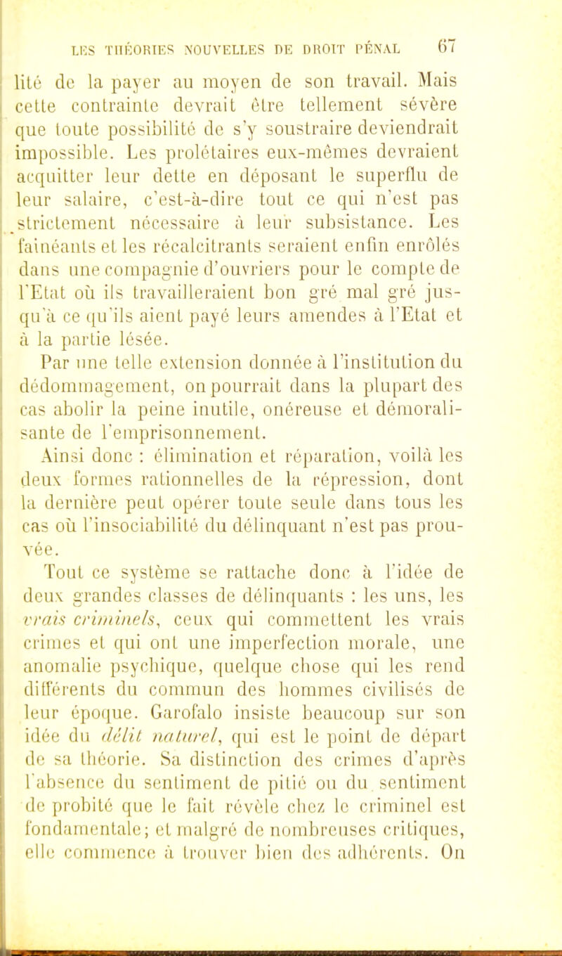 lilé de la payer au moyen de son travail. Mais cette contrainte devrait être tellement sévère que toute possibilité de s'y soustraire deviendrait impossible. Les prolétaires eux-mêmes devraient acquitter leur dette en déposant le superflu de leur salaire, c'est-à-dire tout ce qui n'est pas strictement nécessaire à leur subsistance. Les fainéants et les récalcitrants seraient enfin enrôlés dans ime compagnie d'ouvriers pour le compte de l'Etat où ils travailleraient bon gi-é mal gré jus- qu'à ce qu'ils aient payé leurs amendes à l'Etat et à la partie lésée. Par une telle extension donnée à l'institution du dédommagement, on pourrait dans la plupart des cas abolir la peine inutile, onéreuse et démorali- sante de l'emprisonnement. Ainsi donc : élimination et réparation, voilà les deux formes rationnelles de la répression, dont la dernière peut opérer toute seule dans tous les cas où l'insociabilité du délinquant n'est pas prou- vée. Tout ce système se rattache donc à l'idée de deux grandes classes de délinquants : les uns, les vrais criminels, ceux qui commettent les vrais crimes et qui ont une imperfection morale, une anomalie psychique, quelque chose qui les rend différents du commun des hommes civilisés de leur époque. Garofalo insiste beaucoup sur son idée du délit naturel, qui est le point de départ de sa théorie. Sa distinction des crimes d'après l'absence du sentiment de pitié ou du sentiment de probité que le fait révèle chez le criminel est fondamentale; et malgré de nombreuses critiques, elle commence à trouver bieu des adhérents. On