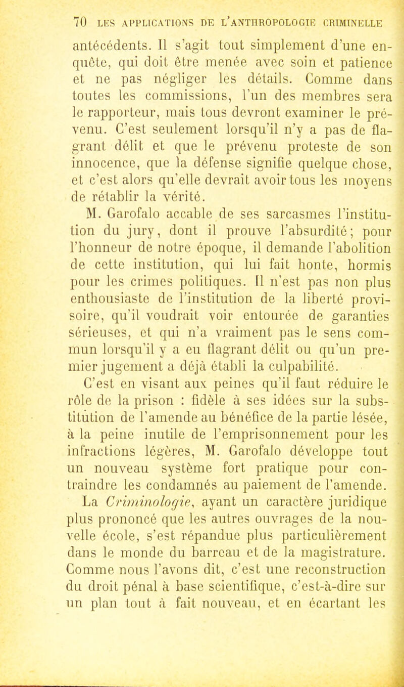 antécédents. Il s'agit tout simplement d'une en- quête, qui doit être menée avec soin et patience et ne pas négliger les détails. Comme dans toutes les commissions, l'un des membres sera le rapporteur, mais tous devront examiner le pré- venu. C'est seulement lorsqu'il n'y a pas de fla- grant délit et que le prévenu proteste de son innocence, que la défense signifie quelque chose, et c'est alors qu'elle devrait avoir tous les moyens de rétablir la vérité. M. Garofalo accable de ses sarcasmes l'institu- tion du jury, dont il prouve l'absurdité; pour l'honneur de notre époque, il demande l'abolition de cette institution, qui lui fait honte, hormis pour les crimes politiques. Il n'est pas non plus enthousiaste de l'institution de la liberté provi- soire, qu'il voudrait voir entourée de garanties sérieuses, et qui n'a vraiment pas le sens com- mun lorsqu'il y a eu flagrant délit ou qu'un pre- mier jugement a déjà établi la culpabilité. C'est en visant aux. peines qu'il faut réduire le rôle de la prison : fidèle à ses idées sur la subs- titution de l'amende au bénéfice de la partie lésée, à la peine inutile de l'emprisonnement pour les infractions légères, M. Garofalo développe tout un nouveau système fort pratique pour con- traindre les condamnés au paiement de l'amende. La Criminologie, ayant un caractère juridique plus prononcé que les autres ouvrages de la nou- velle école, s'est répandue plus particulièrement dans le monde du barreau et de la magistrature. Comme nous l'avons dit, c'est une reconstruction du droit pénal à base scientifique, c'est-à-dire sur un plan tout à fait nouveau, et en écartant les