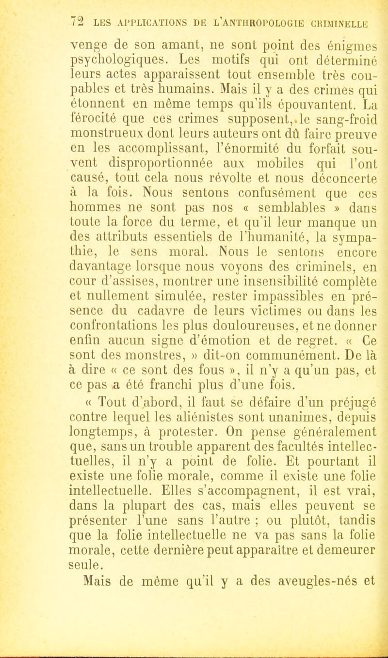 venge de son amant, ne sont point des énigmes psychologiques. Les motifs qui ont déterminé leurs actes apparaissent tout ensemble très cou- pables et très humains. Mais il y a des crimes qui étonnent en même temps qu'ils épouvantent. La férocité que ces crimes supposent,.le sang-froid monstrueux dont leurs auteurs ont dû faire preuve en les accomplissant, l'énormité du forfait sou- vent disproportionnée aux mobiles qui l'ont causé, tout cela nous révolte et nous déconcerte à la fois. Nous sentons confusément que ces hommes ne sont pas nos « semblables » dans toute la force du terme, et qu'il leur manque un des attributs essentiels de l'humanité, la sympa- thie, le sens moral. Nous le sentons encore davantage lorsque nous voyons des criminels, en cour d'assises, montrer une insensibilité complète et nullement simulée, rester impassibles en pré- sence du cadavre de leurs victimes ou dans les confrontations les plus douloureuses, et ne donner enfin aucun signe d'émotion et de regret. « Ce sont des monstres, » dit-on communément. De là à dire « ce sont des fous », il n'y a qu'un pas, et ce pas .a été franchi plus d'une fois. « Tout d'abord, il faut se défaire d'un préjugé contre lequel les ahénistes sont unanimes, depuis longtemps, à protester. On pense généralement que, sans un trouble apparent des facultés intellec- tuelles, il n'y a point de folie. Et pourtant il existe une folie morale, comme il existe une folie intellectuelle. Elles s'accompagnent, il est vrai, dans la plupart des cas, mais elles peuvent se présenter l'une sans l'autre ; ou plutôt, tandis que la folie intellectuelle ne va pas sans la folie morale, cette dernière peut apparaître et demeurer seule. Mais de même qu'il y a des aveugies-nés et