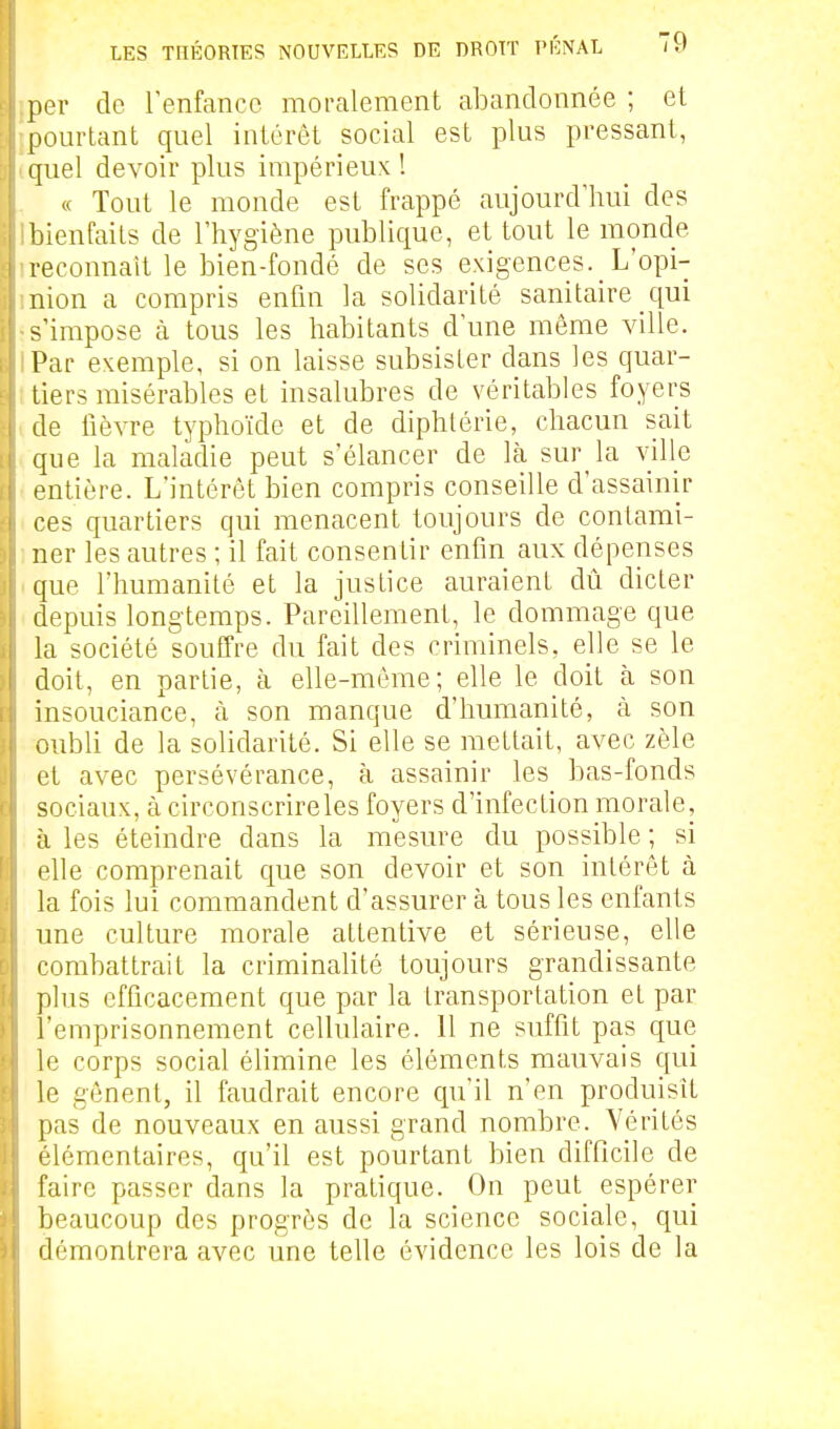 per de renfanco moralement abandonnée ; et [pourtant quel intérêt social est plus pressant, quel devoir plus impérieux ! « Tout le monde est frappé aujourd'hui des bienfaits de l'hygiène publique, et tout le monde reconnaît le bien-fondé de ses exigences. L'opi- nion a compris enfin la solidarité sanitaire qui s'impose à tous les habitants d'une même ville. Par exemple, si on laisse subsister dans les quar- tiers misérables et insalubres de véritables foyers de fièvre typhoïde et de diphtérie, chacun sait que la maladie peut s'élancer de là sur la ville entière. L'intérêt bien compris conseille d'assainir ces quartiers qui menacent toujours de contami- ner les autres ; il fait consentir enfin aux dépenses que l'humanité et la justice auraient dû dicter depuis longtemps. Pareillement, le dommage que la société souffre du fait des criminels, elle se le doit, en partie, à elle-même; elle le doit à son insouciance, à son manque d'humanité, à son oubU de la solidarité. Si elle se mettait, avec zèle et avec persévérance, à assainir les bas-fonds sociaux, tà circonscrire les foyers d'infection morale, à les éteindre dans la mesure du possible ; si elle comprenait que son devoir et son intérêt à la fois lui commandent d'assurer à tous les enfants une culture morale attentive et sérieuse, elle combattrait la criminaHté toujours grandissante plus efficacement que par la transportation et par l'emprisonnement cellulaire. 11 ne suffit pas que le corps social élimine les cléments mauvais qui le gênent, il faudrait encore cpi'il n'en produisît pas de nouveaux en aussi grand nombre. Vérités élémentaires, qu'il est pourtant bien difficile de faire passer clans la pratique. On peut_ espérer beaucoup des progrès de la science sociale, qui démontrera avec une telle évidence les lois de la