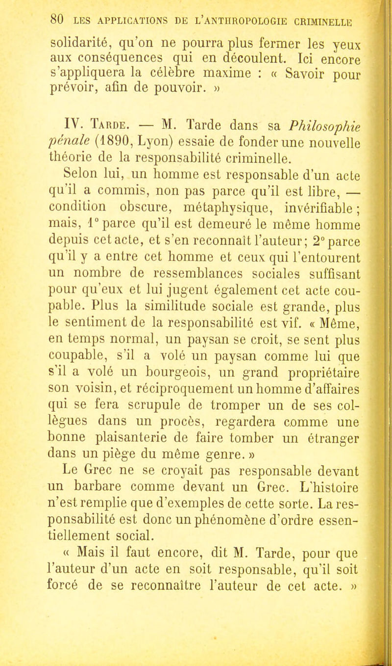solidarité, qu'on ne pourra plus fermer les yeux aux conséquences qui en découlent. Ici encore s'appliquera la célèbre maxime : « Savoir pour prévoir, afin de pouvoir. » IV. Tarde. — M. Tarde dans sa Philosophie pénale (1890, Lyon) essaie de fonder une nouvelle théorie de la responsabilité criminelle. Selon lui, un homme est responsable d'un acte qu'il a commis, non pas parce qu'il est libre, — condition obscure, métaphysique, invérifiable ; mais, r parce qu'il est demeuré le même homme depuis cet acte, et s'en reconnaît l'auteur; 2° parce qu'il y a entre cet homme et ceux qui l'entourent un nombre de ressemblances sociales suffisant pour qu'eux et lui jugent également cet acte cou- pable. Plus la simihtude sociale est grande, plus le sentiment de la responsabilité est vif. « Même, en temps normal, un paysan se croit, se sent plus coupable, s'il a volé un paysan comme lui que s'il a volé un bourgeois, un grand propriétaire son voisin, et réciproquement un homme d'affaires qui se fera scrupule de tromper un de ses col- lègues dans un procès, regardera comme une bonne plaisanterie de faire tomber un étranger dans un piège du même genre. » Le Grec ne se croyait pas responsable devant un barbare comme devant un Grec. L'histoire n'est remplie que d'exemples de cette sorte. La res- ponsabilité est donc un phénomène d'ordre essen- tiellement social. « Mais il faut encore, dit M. Tarde, pour que l'auteur d'un acte en soit responsable, qu'il soit forcé de se reconnaître l'auteur de cet acte. »
