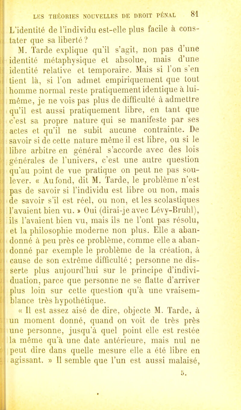 L'identité de l'individu est-elle plus facile à cons- tater que sa liberté ? M. Tarde explique qu'il s'agit, non pas d'une identité métaphysique et absolue, mais d'une identité relative et temporaire. Mais si l'on s'en lient Icà, si l'on admet empiriquement que tout homme normal reste pratiquement identique à lui- même, je ne vois pas plus de difficulté à admettre qu'il est aussi pratiquement libre, en tant que c'est sa propre nature qui se manifeste par ses actes et qu'il ne subit aucune contrainte. De savoir si de cette nature même il est libre, ou si le libre arbitre en général s'accorde avec des lois générales de l'univers, c'est une autre question qu'au point de vue pratique on peut ne pas sou- lever. « Au fond, dit M. Tarde, le problème n'est pas de savoir si l'individu est libre ou non, mais de savoir s'il est réel, ou non, et les scolastiques l'avaient bien vu. » Oui (dirai-je avec Lévy-Bruhl), ils l'avaient bien vu, mais ils ne l'ont pas résolu, et la philosophie moderne non plus. Elle a aban- donné à peu près ce problème, comme elle a aban- donné par exemple le problème de la création, à cause de son extrême difficulté ; personne ne dis- serte plus aujourd'hui sur le principe d'indivi- duation, parce que personne ne se flatte d'arriver plus loin sur cette question qu'à une vraisem- blance très hypothétique. « Il est assez aisé de dire, objecte M. Tarde, à un moment donné, quand on voit de très près une personne, jusqu'à quel point elle est restée la môme qu'à une date antérieure, mais nul ne peut dire dans quelle mesure elle a été libre en agissant. » Il semble que l'un est aussi malaisé, 5.