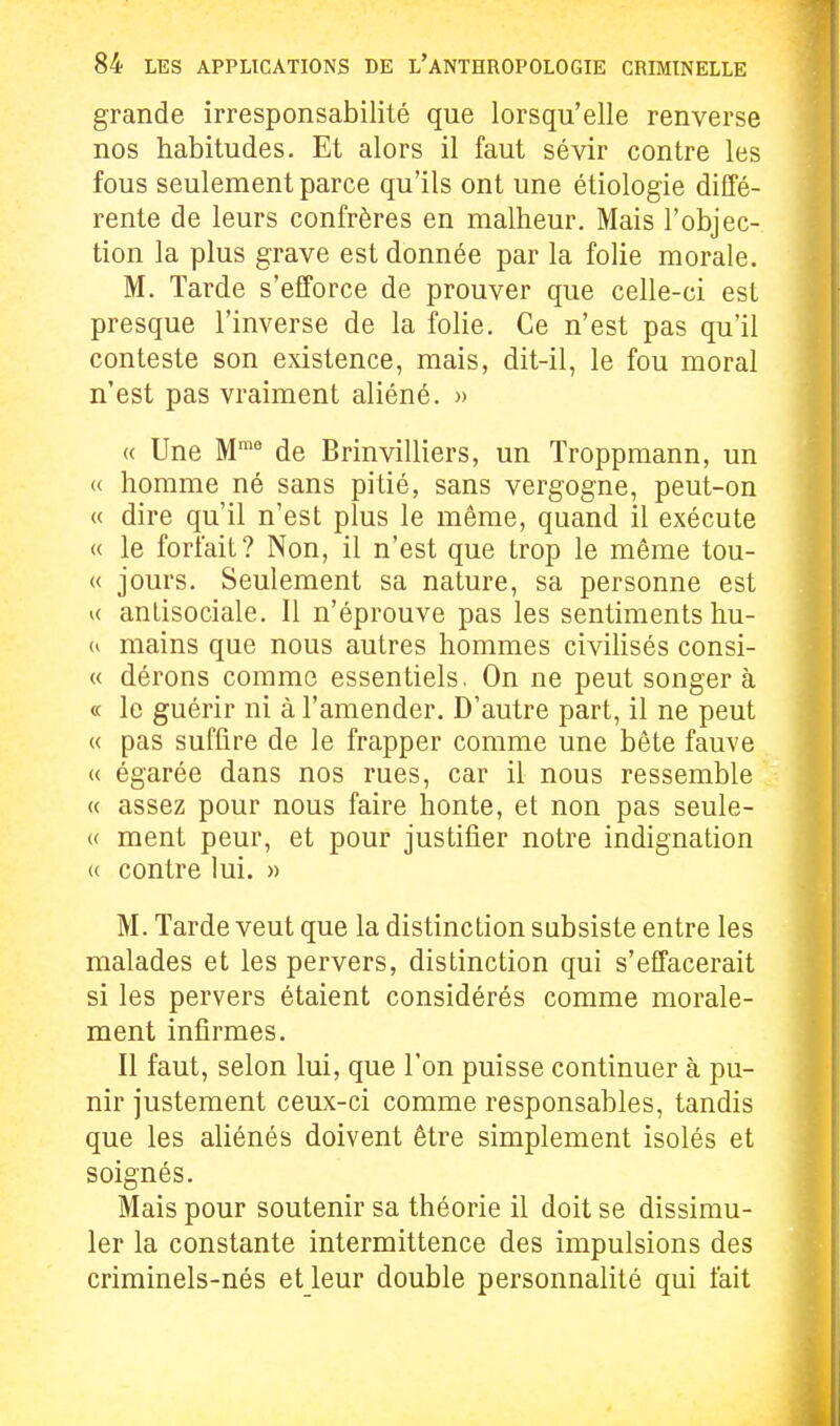 grande irresponsabilité que lorsqu'elle renverse nos habitudes. Et alors il faut sévir contre les fous seulement parce qu'ils ont une étiologie diffé- rente de leurs confrères en malheur. Mais l'objec- tion la plus grave est donnée par la folie morale. M. Tarde s'efforce de prouver que celle-ci est presque l'inverse de la foHe. Ce n'est pas qu'il conteste son existence, mais, dit-il, le fou moral n'est pas vraiment aliéné. » (( Une M™* de Brinvilliers, un Troppmann, un « homme né sans pitié, sans vergogne, peut-on « dire qu'il n'est plus le même, quand il exécute « le forfait? Non, il n'est que trop le même tou- « jours. Seulement sa nature, sa personne est u antisociale. Il n'éprouve pas les sentiments hu- mains que nous autres hommes civihsés consi- « dérons comme essentiels. On ne peut songer à « le guérir ni à l'amender. D'autre part, il ne peut « pas suffire de le frapper comme une bête fauve « égarée dans nos rues, car il nous ressemble « assez pour nous faire honte, et non pas seule- « ment peur, et pour justifier notre indignation « contre lui. » M. Tarde veut que la distinction subsiste entre les malades et les pervers, distinction qui s'effacerait si les pervers étaient considérés comme morale- ment infirmes. Il faut, selon lui, que l'on puisse continuer à pu- nir justement ceux-ci comme responsables, tandis que les aliénés doivent être simplement isolés et soignés. Mais pour soutenir sa théorie il doit se dissimu- ler la constante intermittence des impulsions des criminels-nés et leur double personnalité qui fait