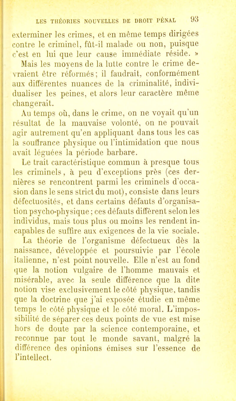 exterminer les crimes, et en même temps dirigées contre le criminel, fût-il malade ou non, puisque c'est en lui que leur cause immédiate réside. Mais les moyens de la lutte contre le crime de- vraient être réformés; il faudrait, conformément aux différentes nuances de la criminalité, indivi- dualiser les peines, et alors leur caractère même changerait. Au temps oii, dans le crime, on ne voyait qu'un résultat de la mauvaise volonté, on ne pouvait agir autrement qu'en appliquant dans tous les cas la souffrance physique ou l'intimidation que nous avait léguées la période barbare. Le trait caractéristique commun à presque tous les criminels, à peu d'exceptions près (ces der- nières se rencontrent parmi les criminels d'occa- sion dans le sens strict du mot), consiste dans leurs défectuosités, et dans certains défauts d'organisa- tion psycho-physique ; ces défauts diffèrent selon les individus, mais tous plus ou moins les rendent in- capables de suffire aux exigences de la vie sociale. La théorie de l'organisme défectueux dès la naissance, développée et poursuivie par l'école italienne, n'est point nouvelle. Elle n'est au fond que la notion vulgaire de l'homme mauvais et misérable, avec la seule différence que la dite notion vise exclusivement le côté physique, tandis que la doctrine que j'ai exposée étudie en même ' temps le côté physique et le côté moral. L'impos- sibilité de séparer ces deux points de vue est mise hors de doute par la science contemporaine, et reconnue par tout le monde savant, malgré la différence des opinions émises sur l'essence de l'intellect.