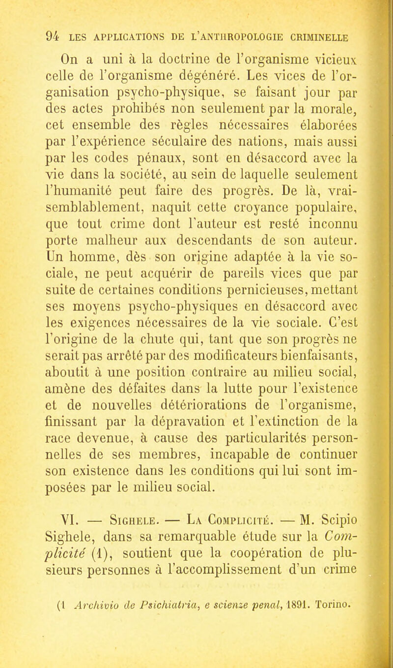On a uni à la doctrine de l'organisme vicieux celle de l'organisme dégénéré. Les vices de l'or- ganisation psycho-physique, se faisant jour par des actes prohibés non seulement par la morale, cet ensemble des règles nécessaires élaborées par l'expérience séculaire des nations, mais aussi par les codes pénaux, sont en désaccord avec la vie dans la société, au sein de laquelle seulement l'humanité peut faire des progrès. De là, vrai- semblablement, naquit cette croyance populaire, que tout crime dont Tauteur est resté inconnu porte malheur aux descendants de son auteur. Un homme, dès son origine adaptée à la vie so- ciale, ne peut acquérir de pareils vices que par suite de certaines conditions pernicieuses, mettant ses moyens psycho-physiques en désaccord avec les exigences nécessaires de la vie sociale. C'est l'origine de la chute qui, tant que son progrès ne serait pas arrêté par des modificateurs bienfaisants, aboutit à une position contraire au milieu social, amène des défaites dans la lutte pour l'existence et de nouvelles détériorations de rorganisme, finissant par la dépravation et l'extinction de la race devenue, à cause des particularités person- nelles de ses membres, incapable de continuer son existence dans les conditions qui lui sont im- posées par le milieu social. VI. — SiGHELE. — La Complicité. — M. Scipio Sighele, dans sa remarquable étude sur la Com- plicité (1), soutient que la coopération de plu- sieurs personnes à l'accomplissement d'un crime (l Archivio de Psichiatria, e scienze pénal, 1891. Torino.