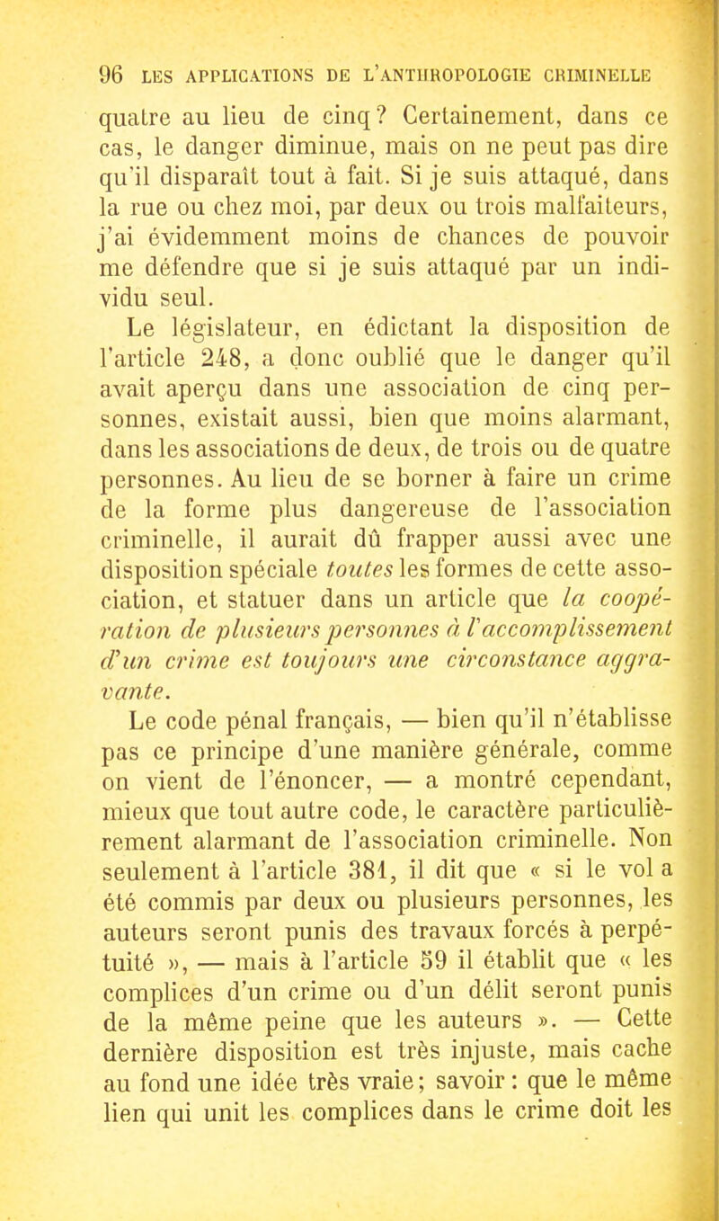 quatre au lieu de cinq? Certainement, dans ce cas, le danger diminue, mais on ne peut pas dire qu'il disparaît tout à fait. Si je suis attaqué, dans la rue ou chez moi, par deux ou trois malfaiteurs, j'ai évidemment moins de chances de pouvoir me défendre que si je suis attaqué par un indi- vidu seul. Le législateur, en édictant la disposition de l'article 248, a donc oublié que le danger qu'il avait aperçu dans une association de cinq per- sonnes, existait aussi, bien que moins alarmant, dans les associations de deux, de trois ou de quatre personnes. Au lieu de se borner à faire un crime de la forme plus dangereuse de l'association criminelle, il aurait dû frapper aussi avec une disposition spéciale toutes les formes de cette asso- ciation, et statuer dans un article que la coopé- ration de plusieurs personnes à laccomplissement d'un crime est toujours une circonstance aggra- vante. Le code pénal français, — bien qu'il n'établisse pas ce principe d'une manière générale, comme on vient de l'énoncer, — a montré cependant, mieux que tout autre code, le caractère particuliè- rement alarmant de l'association criminelle. Non seulement à l'article 381, il dit que « si le vol a été commis par deux ou plusieurs personnes, les auteurs seront punis des travaux forcés à perpé- tuité », — mais à l'article S9 il établit que « les complices d'un crime ou d'un délit seront punis de la même peine que les auteurs ». — Cette dernière disposition est très injuste, mais cache au fond une idée très vraie ; savoir : que le même lien qui unit les complices dans le crime doit les