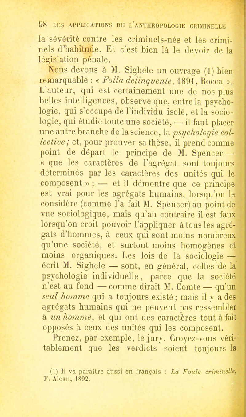 la sévérité contre les criminels-nés et les crimi- nels d'habitude. Et c'est bien là le devoir de la législation pénale. Nous devons à M. Sigliele un ouvrage (1) bien remarquable : « Folla del'mquente, 1891, Bocca ». L'auteur, qui est certainement une de nos plus belles intelligences, observe que, entre la psycho- logie, qui s'occupe de l'individu isolé, et la socio- logie, qui étudie toute une société, — il faut placer une autre branche de la science, la psychologie col- lective; et, pour prouver sa thèse, il prend comme point de départ le principe de M. Spencer — « que les caractères de l'agrégat sont toujours déterminés par les caractères des unités qui le composent » ; — et il démontre que ce principe est vrai pour les agrégats humains, lorsqu'on le considère (comme l'a fait M. Spencer) au point de vue sociologique, mais qu'au contraire il est faux lorsqu'on croit pouvoir l'appliquer à tous les agré- gats d'hommes, à ceux qui sont moins nombreux qu'une société, et surtout moins homogènes et moins organiques. Les lois de la sociologie — écrit M. Sighele — sont, en général, celles de la psychologie individuelle, parce que la société n'est au fond —comme dirait M. Comte — qu'un seul homme qui a toujours existé; mais il y a des agrégats humains qui ne peuvent pas ressembler à lin homme, et qui ont des caractères tout à fait opposés à ceux des unités qui les composent. Prenez, par exemple, le jury. Croyez-vous véri- tablement que les verdicts soient toujours la (1) Il va paraître aussi en français : La Foule crmineUe, Y. Alcan, 1892.