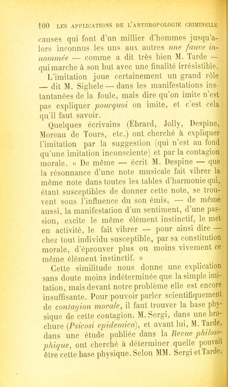 causes qui font d'un millier d'hommes jusqu'a- lors inconnus les uns aux. autres une fauve in~ nomtnée — comme a dit très bien M. Tarde — qui marche à son but avec une finalité irrésistible. L'imitation joue certainement un grand rôle — dit M. Sighele— dans les manifestations ins- tantanées de la foule, mais dire qu'on imite n'est pas expliquer pourquoi on imite, et c'est cela qu'il faut savoir. Quelques écrivains (Ébrard, Jolly, Despine, Moreau de Tours, etc.) ont cherché à expliquer l'imitation par la suggestion (qui n'est au fond qu'une imitation inconsciente) et par la contagion morale. « De même — écrit M. Despine — que la résonnance d'une note musicale fait vibrer la même note dans toutes les tables d'harmonie qui, étant susceptibles de donner cette note, se trou- vent sous l'influence du son émis, — de même aussi, la manifestation d'un sentiment, d'une pas- sion, excite le même élément instinctif, le met en activité, le fait vibrer — pour ainsi dire — chez tout individu susceptible, par sa constitution morale, d'éprouver plus ou moins vivement ce même élément instinctif. » Cette similitude nous donne une explication sans doute moins indéterminée que la simple imi- tation, mais devant notre problème elle est encore insuffisante. Pour pouvoir parler scientifiquement de contagion morale, il faut trouver la base phy- sique de cette contagion. M. Sergi, dans une bro- chure {Psicosi epidemica), et avant lui, M. Tarde, dans une étude publiée dans la Revue philoso- phique, ont cherché à déterminer quelle pouvait être cette base physique. Selon MM. Sergi et Tarde,