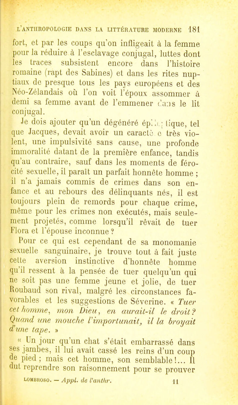 fort, et par les coups qu'on infligeait à la femme pour la réduire à l'esclavage conjugal, luttes dont les traces subsistent encore dans l'histoire romaine (rapt des Sabines) et dans les rites nup- tiaux de presque tous les pays européens et des Néo-Zélandais où l'on voit l'époux assommer à demi sa femme avant de l'emmener (:a:]s le lit conjugal. Je dois ajouter qu'un dégénéré éplli.: lique, tel que Jacques, devait avoir un caracto c très vio- lent, une impulsivité sans cause, une profonde immoralité datant de la première enfance, tandis qu'au contraire, sauf dans les moments de féro- cité sexuelle, il paraît un parfait honnête homme ; il n'a jamais commis de crimes dans son en- fance et au rebours des délinquants nés, il est toujours plein de remords pour chaque crime, même pour les crimes non exécutés, mais seule- ment projetés, comme lorsqu'il rêvait de tuer Flora et l'épouse inconnue ? Pour ce qui est cependant de sa monomanie sexuelle sanguinaire, je trouve tout à fait juste celte aversion instinctive d'honnête homme qu'il ressent à la pensée de tuer quelqu'un qui ne soit pas une femme jeune et joHe, de tuer Roubaud son rival, malgré les circonstances fa- vorables et les suggestions de Séverine. « Tuer cet homme, mon Dieu, en aurait-il le droit ? Quand une mouche l'importunait, il la broyait d'une tape. » « Un jour qu'un chat s'était embarrassé dans ses jambes, il lui avait cassé les reins d'un coup de pied; mais cet homme, son semblable!... Il dut reprendre son raisonnement pour se prouver L0MBR080. - Appt. de L'anthr. 11