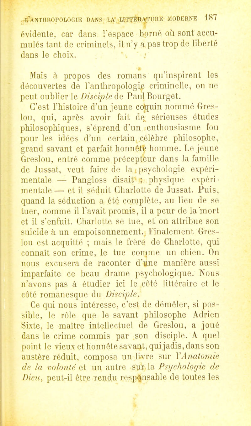 évidente, car dans l'espace borné où sont accu- mulés tant de criminels, il n'y a pas trop de liberté dans le choix. * j Mais h propos des romans qu'inspirent les découvertes de l'anthropologie criminelle, on ne peut oublier le Disciple de Paul Bourget. C'est l'histoire d'un jeune co)[[uin nommé Gres- lou, qui, après avoir fait de^ sérieuses études philosophiques, s'éprend d'un .enthousiasme fou pour les idées d'un certain célèbre philosophe, grand savant et parfait honnête homme. Le jeune Greslou, entré comme précepteur dans la famille de Ju&sat, veut faire de la .psychologie expéri- mentale — Pangloss disait ; physique expéri- mentale — et il séduit Charlotte de Jussat. Puis, quand la séduction a été complète, au lieu de se tuer, comme il l'avait promis, il a peur de la mort et il s'enfuit. Charlotte se tue, et on attribue son suicide à un empoisonnement. Finalement Gres- lou est acquitté ; mais le frère de Charlotte, qui connaît son crime, le tue comme un chien. On nous excusera de raconter d'une manière aussi imparfaite ce beau drame psychologique. Nous n'avons pas à étudier ici le côté littéraire et le côté romanesque du Disciple. Ce qui nous intéresse, c'est de démêler, si pos- sible, le rôle que le savant philosophe Adrien Sixte, le maître intellectuel de Greslou, a joué dans le crime commis par son disciple. A quel point le vieux et honnête savant, quijadis, dans son austère réduit, composa un livre sur VAnatomie de la volonté et un autre sur la Psychologie de Dieu, peut-il être rendu responsable de toutes les