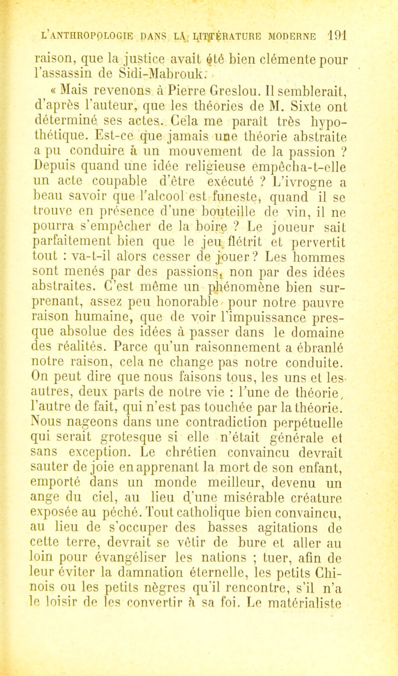 raison, que la justice avait été bien clémente pour l'assassin de Sidi-Mabrouk. « Mais revenons à Pierre Greslou. Il semblerait, d'après l'auteur, que les théories de M. Sixte ont déterminé ses actes. Cela me paraît très hypo- thétique. Est-ce que jamais uee théorie abstraite a pu conduire à un mouvement de la passion ? Depuis quand une idée religieuse empêcha-t-elle un acte coupable d'être exécuté ? L'ivrogne a beau savoir que l'alcool est funeste, quand il se trouve en présence d'une bouteille de vin, il ne pourra s'empêcher de la boire ? Le joueur sait parfaitement bien que le jeu. flétrit et pervertit tout : va-t-il alors cesser de jouer? Les hommes sont menés par des passions^ non par des idées abstraites. C'est même un phénomène bien sur- prenant, assez peu honorable pour notre pauvre raison humaine, que de voir l'impuissance pres- que absolue des idées à passer dans le domaine des réalités. Parce qu'un raisonnement a ébranlé notre raison, cela ne change pas notre conduite. On peut dire que nous faisons tous, les uns et les autres, deux parts de notre vie : Tune de théorie, l'autre de fait, qui n'est pas touchée par la théorie. Nous nageons dans ime contradiction perpétuelle qui serait grotesque si elle n'était générale et sans exception. Le chrétien convaincu devrait sauter de joie en apprenant la mort de son enfant, emporté dans un monde meilleur, devenu un ange du ciel, au lieu d'une misérable créature exposée au péché. Tout catholique bien convaincu, au lieu de s'occuper des basses agitations de cette terre, devrait se vêtir de bure et aller au loin pour évangéliser les nations ; tuer, afin de leur éviter la damnation éternelle, les petits Chi- nois ou les petits nègres qu'il rencontre, s'il n'a le loisir de les convertir h sa foi. Le matérialiste