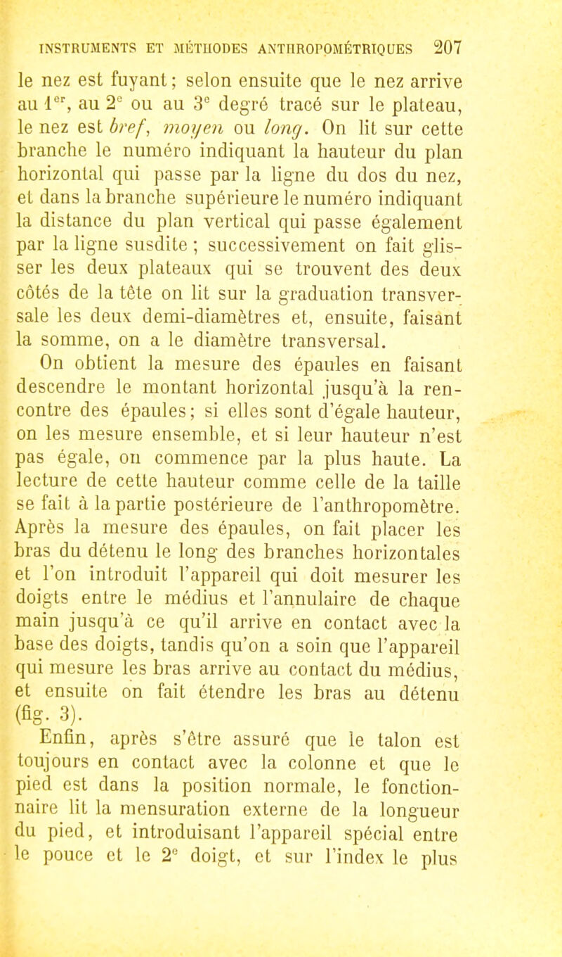 le nez est fuyant ; selon ensuite que le nez arrive au 1, au 2 ou au 3° degré tracé sur le plateau, le nez est bref, moyen ou long. On lit sur cette branche le numéro indiquant la hauteur du plan horizontal qui passe par la ligne du dos du nez, et dans la branche supérieure le numéro indiquant la distance du plan vertical qui passe également par la ligne susdite ; successivement on fait glis- ser les deux plateaux qui se trouvent des deux côtés de la tête on lit sur la graduation transver- sale les deux demi-diamètres et, ensuite, faisant la somme, on a le diamètre transversal. On obtient la mesure des épaules en faisant descendre le montant horizontal jusqu'à la ren- contre des épaules ; si elles sont d'égale hauteur, on les mesure ensemble, et si leur hauteur n'est pas égale, on commence par la plus haute. La lecture de cette hauteur comme celle de la taille se fait à la partie postérieure de l'anthropomètre. Après la mesure des épaules, on fait placer les bras du détenu le long des branches horizontales et l'on introduit l'appareil qui doit mesurer les doigts entre le médius et l'annulaire de chaque main jusqu'à ce qu'il arrive en contact avec la base des doigts, tandis qu'on a soin que l'appareil qui mesure les bras arrive au contact du médius, et ensuite on fait étendre les bras au détenu (fig. 3). Enfin, après s'être assuré que le talon est toujours en contact avec la colonne et que le pied est dans la position normale, le fonction- naire lit la mensuration externe de la longueur du pied, et introduisant l'appareil spécial entre le pouce et le 2'^ doigt, et sur l'index le plus