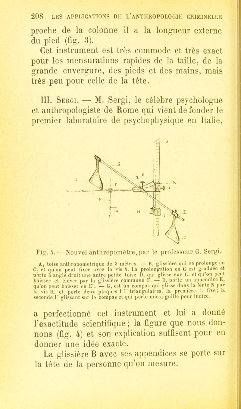 proche de la colonne il a la longueur externe du pied (fig. 3). Cet instrument est très commode et très exact pour les mensurations rapides de la taille, de la grande envergure, des pieds et des mains, mais très peu pour celle de la tête. m. Sergi. — M. Sergi, le célèbre psychologue et anthropologiste de Rome qui vient de fonder le premier laboratoire de psychophysique en Italie, Fig. 4.— Nouvel anthropomètre, par le professeur G. Sergi. A, toise anlliropomètrique de 3 mètres. — B, glissière qui se prolonge en C, et qu'on peut fixer ii\ec la vis b. La prolongation en C est graduée et porte à angle droit une autre petite toise D, qui glisse sur C, et qu'on peut baisser et élever par la glissière commune F. — D, porte un appendice E, qu'on peut baisser en E'. — G, est un compas qui glisse dans la fente N par la vis H, et porto deux plaques I 1' triangulaires, la première, I, fixe; la seconde 1' glissant sur le compas et qui porte une aiguille pour indice. a perfectionné cet instrument et lui a donné l'exactitude scientifique ; la figure que nous don- nons (fig. 4) et son explication suffisent pour en donner une idée exacte. La glissière B avec ses appendices se porte sur la tête de ]a personne qu'on mesure. c - L i X