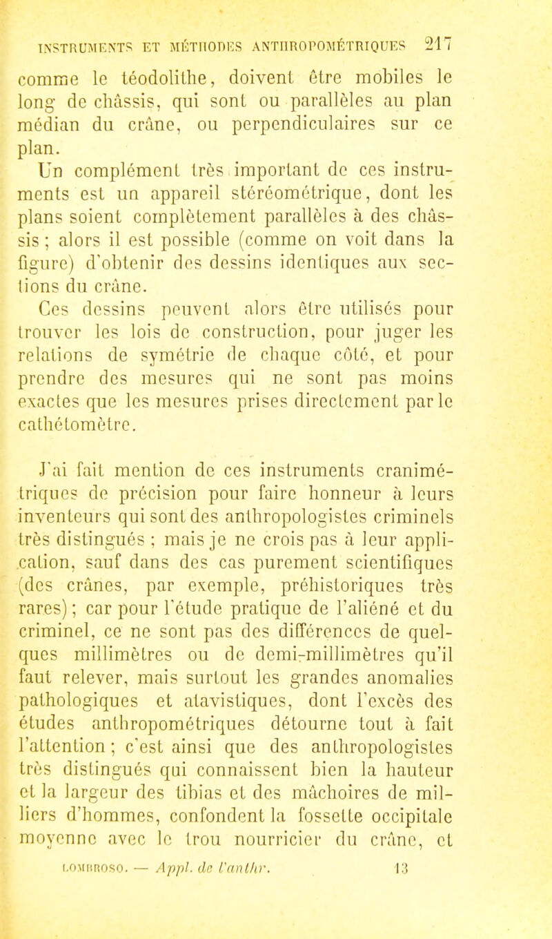 comme le téodolilhe, doivent être mobiles le long de châssis, qui sont ou parallèles au plan médian du crâne, ou perpendiculaires sur ce plan. Un complément très important de ces instru- ments est un appareil stéréométrique, dont les plans soient complètement parallèles à des châs- sis ; alors il est possible (comme on voit dans la figure) d'obtenir des dessins identiques aux sec- tions du crâne. Ces dessins peuvent alors être utilisés pour trouver les lois de construction, pour juger les relations de symétrie de chaque côté, et pour prendre des mesures qui ne sont pas moins exactes que les mesures prises directement parle cathétomètre. Jai fait mention de ces instruments cranimé- triques de précision pour faire honneur à leurs inventeurs qui sont des anthropologistes criminels très distingués ; mais je ne crois pas à leur appli- cation, sauf dans des cas purement scientifiques (des crânes, par exemple, préhistoriques très rares) ; car pour l'étude pratique de l'aliéné et du criminel, ce ne sont pas des différences de quel- ques millimètres ou de demi-millimètres qu'il faut relever, mais surtout les grandes anomalies pathologiques et atavistiques, dont l'excès des études anthropométriques détourne tout à fait l'attention ; c'est ainsi que des anthropologistes très distingués qui connaissent bien la hauteur et la largeur des tibias et des mâchoires de mil- liers d'hommes, confondent la fossette occipitale moyenne avec le trou nourricier du crâne, et i.OMiinoso. — Appl. dr. l'anllir. 13