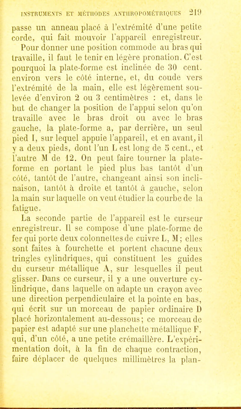 passe un anneau placé à l'extrémité d'une petite corde, qui fait mouvoir Tappareil enregistreur. Pour donner une position commode au bras qui travaille, il faut le tenir en légère pronation. C'est pourquoi la plate-forme est inclinée de 30 cent, k environ vers le côté interne, et, du coude vers l'extrémité de la main, elle est légèrement sou- levée d'environ 2 ou 3 centimètres : et, dans le but de changer la position de l'appui selon qu'on travaille avec le bras droit ou avec le bras gauche, la plate-forme a, par derrière, un seul pied I, sur lequel appuie l'appareil, et en avant^il y a deux pieds, dont Tun L est long de 5 cent., et l'autre M de 12. On peut faire tourner la plate- forme en portant le pied plus bas tantôt d'un côté, tantôt de l'autre, changeant ainsi son incli- naison, tantôt à droite et tantôt à gauche, selon la main sur laquelle on veut étudier la courbe de la fatigue. La seconde partie de l'appareil est le curseur enregistreur. Il se compose d'une plate-forme de fer qui porte deux colonneltesde cuivre L, M; elles sont faites à fourchette et portent chacune deux \ tringles cylindriques, qui constituent les guides du curseur métallique A, sur lesquelles il peut glisser. Dans ce curseur, il y a une ouverture cy- lindrique, dans laquelle on adapte un crayon avec une direction perpendiculaire et la pointe en bas, qui écrit sur un morceau de papier ordinaire D placé horizontalement au-dessous; ce morceau de papier est adapté sur une planchette métallique F, qui, d'un côté, a une petite crémaillère. L'expéri- mentation doit, à la fin de chaque contraction, faire déplacer de quelques millimètres la plan-