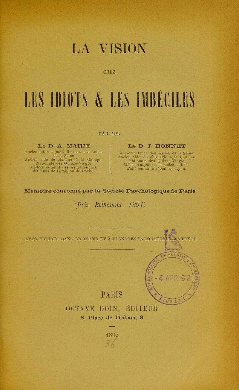LA VISION CHEZ m mm & m mmm PAR MM. Le Dr A. MARIE Aucien iuterne (mi'daille d'or) des Asiles de la Seine Ancien aide de clinique à la Clinique Nationale des Quinze-Vingts Médecin-adjoint des Asiles ^mhlics d'aliénés de la réijion de Paris. Le Dr J. BONNET Ancien interne des Asiles de la Seine Ancien aide de chirurgie à la Clinique Nationale des Quinze-Vingts Médecin-adjoint des asiles publics d'aliénés de la région de Lyon. Mémoire couronné par la Société Fsycliologique de Paris {Prix Belhomme 189î) AVEC FIGURES DANS LE TEXTE ET 2 PLANCHES EN COULEUM SOl^S TEXTE PARIS OCTAVE DOIN, ÉDITEUR 8, Place de rodéon, 8 -1892 -7/