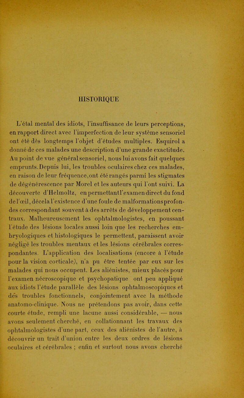 HISTORIQUE L'étal mental des idiots, l'insuffisance de leurs perceptions, en rapport direct avec l'imperfection de leur système sensoriel ont été dès longtemps l'objet d'études multiples. Esquirol a donné de ces malades une description d'une grande exactitude. Au point de vue général sensoriel, nous lui avons fait quelques emprunts. Depuis lui, les troubles oculaires chez ces malades, en raison de leur fréquence,ont été rangés parmi les stigmates de dégénérescence par Morel et les auteurs qui l'ont suivi. La découverte d'Helmoltz, enpermettantl'examen direct du fond de l'œil, décela l'existence d'une foule de malformations profon- des correspondant souvent à des arrêts de développement cen- traux. Malheureusement les ophtalmologistes, en poussant l'étude des lésions locales aussi loin que les recherches em- bryologiques et histologiques le permettent, paraissent avoir négligé les troubles mentaux et les lésions cérébrales corres- pondantes. L'application des localisations (encore à l'étude pour la vision corticale), n'a pu être tentée par eux sur les malades qui nous occupent. Les aliénistes, mieux placés pour l'examen nécroscopique et psycliopatique ont peu appliqué aux idiots l'étude parallèle des lésions ophtalmoscopiques et des troubles fonctionnels, conjointement avec la méthode anatomo-clinique. Nous ne prétendons pas avoir, dans cette courte étude, rempli une lacune aussi considérable, — nous avons seulement cherché, en collationnant les travaux des ophtalmologistes d'une part, ceux des aliénistes de l'autre, à découvrir un trait d'union entre les deux ordres de lésions oculaires et cérébrales ; enfin et surtout nous avons cherché