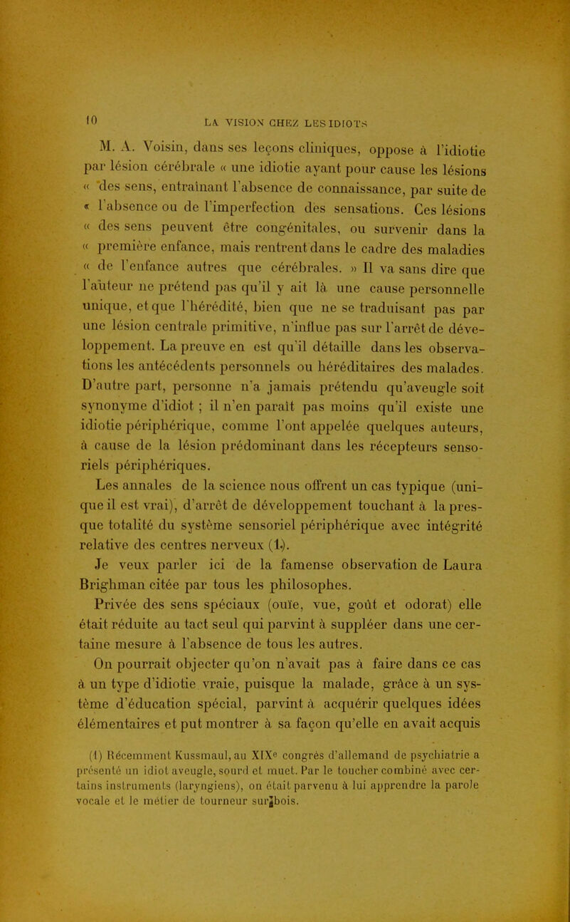 M. A. Voisin, dans ses leçons cliniques, oppose à l'idiotie par lésion cérébrale « une idiotie ayant pour cause les lésions « des sens, entraînant l'absence de connaissance, par suite de « l'absence ou de l'imperfection des sensations. Ces lésions « des sens peuvent être congénitales, ou survenir dans la « première enfance, mais rentrent dans le cadre des maladies « de l'enfance autres que cérébrales. » Il va sans dire que Fauteur ne prétend pas qu'il y ait là une cause personnelle unique, et que l'hérédité, bien que ne se traduisant pas par une lésion centrale primitive, n'influe pas sur l'arrêt de déve- loppement. La preuve en est qu'il détaille dans les observa- tions les antécédents personnels ou héréditaires des malades. D'autre part, personne n'a jamais prétendu qu'aveugle soit synonyme d'idiot ; il n'en paraît pas moins qu'il existe une idiotie périphérique, comme l'ont appelée quelques auteurs, à cause de la lésion prédominant dans les récepteurs senso- riels périjDhériques. Les annales de la science nous offrent un cas typique (uni- que il est vrai), d'arrêt de développement touchant à la pres- que totalité du système sensoriel périphérique avec intégrité relative des centres nerveux (1.). Je veux parler ici de la famense observation de Laura Brighman citée par tous les philosophes. Privée des sens spéciaux (ouïe, vue, goût et odorat) elle était réduite au tact seul qui parvint à suppléer dans une cer- taine mesure à l'absence de tous les autres. On pourrait objecter qu'on n'avait pas à faire dans ce cas à. un type d'idiotie vraie, puisque la malade, grâce à un sys- tème d'éducation spécial, parvint à acquérir quelques idées élémentaires et put montrer à sa façon qu'elle en avait acquis (\) Récemment Kussmaul, au XlXe congrès d'allemand de psychiatrie a présenté un idiot aveugle, sourd et muet. Par le toucher combiné avec cer- tains instruments (laryngiens), on était parvenu à lui apprendre la parole vocale et le métier de tourneur surjbois.