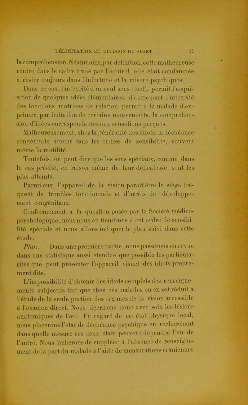 la compréhension. Néanmoins,par cléfinition,cette malhem'eiise rentre dans le cadre tracé par Esquirol, elle était condamnée à rester toujours dans l'infortune et la misère psychiques. Dans ce cas, l'intégrité d'un seul sens 'tact), permit l'acqui- sition de quelques idées élémentaires, d'autre part l'intégrité des fonctions motrices de relation permit à la malade d'ex- primer, par imitation de certains mouvements, la compréhen- sion d'idées correspondantes aux sensations perçues. Malheureusement, chez la généraUté des idiots, la déchéance congénitale atteint tous les ordres de sensibilité, souvent même la motilité. Toutefois, on peut dire que les sens spéciaux, comme dans le cas précité, en raison même de leur délicatesse, sont les plus atteints. Parmi eux, l'appareil de la vision parait être le siège fré- quent de troubles fonctionnels et d'arrêts de développe- ment congénitaux. Conformément à la question posée par la Société médico- psychologique, nous nous en tiendrons à cet ordre de sensibi lité spéciale et nous allons indiquer le plan suivi dans cette étude. Plan. — Dans une première partie, nous passerons en revue dans une statistique aussi étendue que possible les particula- rités que peut présenter l'appareil visuel des idiots propre- ment dits. L'impossibilité d'obtenir des idiots complets des renseigne- ments subjectifs fait que chez ces malades on en est réduit à l'étude de la seule portion des organes de la vision accessible à l'examen direct. Nous décrirons donc avec soin les lésions anatomiques de l'œil. En regard de cet état physique local, nous placerons l'état de déchéance psychique en recherchant tians quelle mesure ces deux états peuvent dépendre l'un de l'autre. Nous tâcherons de suppléer à l'absence de renseigne- ment de la part du malade à l'aide de mensurations crâniennes