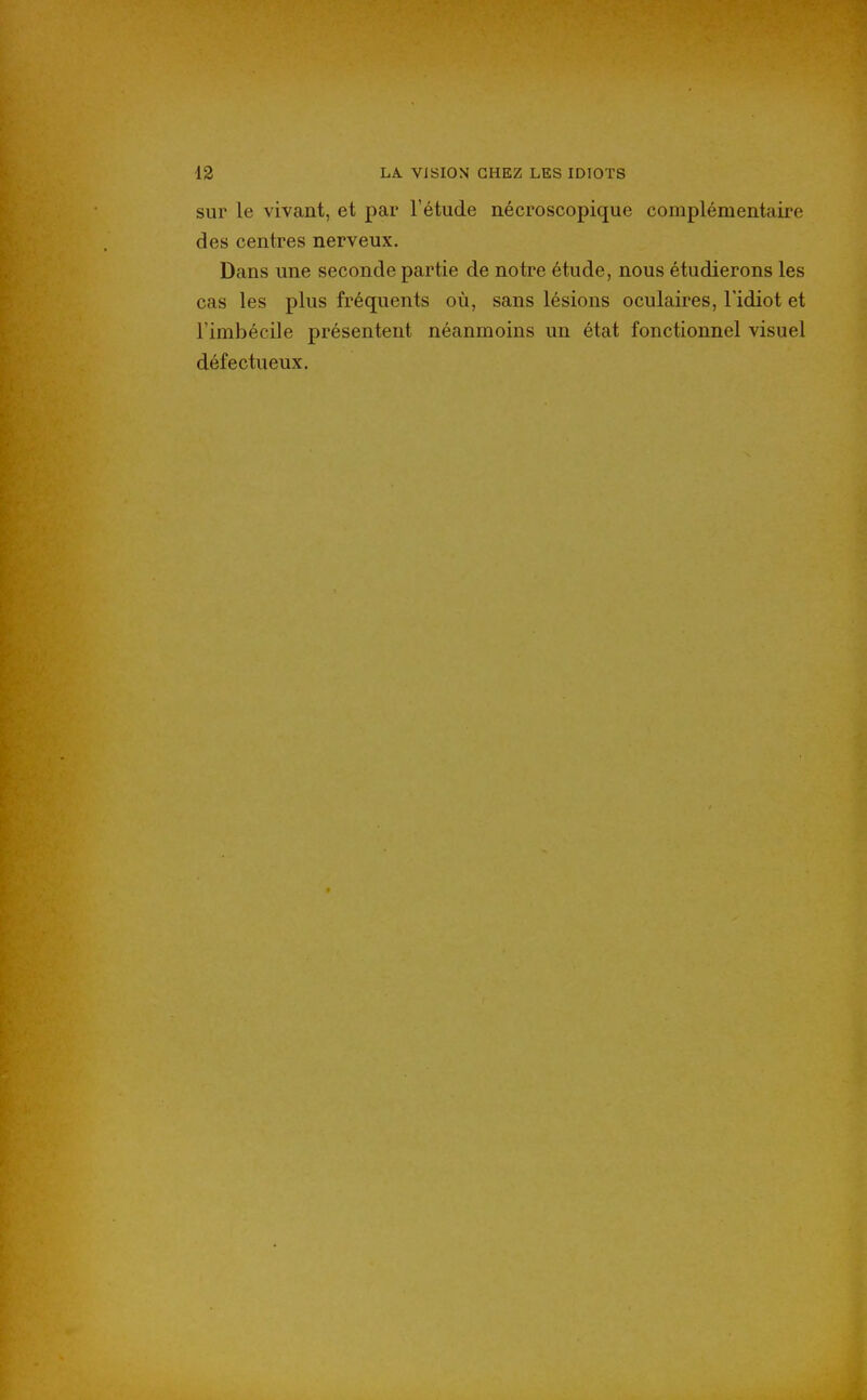sur le vivant, et par l'étude nécroscopique complémentaire des centres nerveux. Dans une seconde partie de notre étude, nous étudierons les cas les plus fréquents où, sans lésions oculaires, Fidiot et Fimbécile présentent néanmoins un état fonctionnel visuel défectueux.