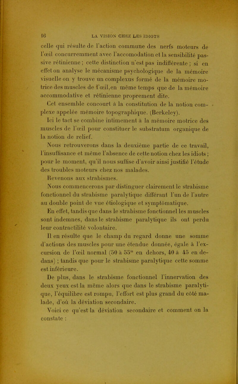 celle qui résulte de l'action commune des nerfs moteurs de l'œil concurremment avec l'accomodation et la sensibilité pas- sive rétinienne ; cette distinction n'est pas indifférente ; si en effet on analyse le mécanisme psychologique de la mémoire visuelle on y trouve un complexus formé de la mémoire mo- trice des muscles de l'œil, en même temps que de la mémoire accommodative et rétinienne proprement dite. Cet ensemble concourt à la constitution de la notion com- plexe appelée mémoire topograpliique. (Berkeley). Ici le tact se combine intimement à la mémoire motrice des muscles de l'œil pour constituer le substratum organique de la notion de relief. Nous retrouverons dans la deuxième partie de ce travail, l'insuffisance et môme l'absence de cette notion chez les idiots ; pour le moment, qu'il nous suffise d'avoir ainsi justifié l'étude des troubles moteurs chez nos malades. Revenons aux strabismes. Nous commencerons par distinguer clairement le strabisme fonctionnel du strabisme paralytique différant l'un de l'autre au double point de vue étiologique et symptômatique. En effet, tandis que dans le strabisme fonctionnel les muscles sont indemnes, dans le strabisme paralytique ils ont perdu leur contractiUté volontaire. Il en résulte que le champ du regard donne une somme d'actions des muscles pour une étendue donnée, égale à l'ex- cursion de l'œil normal (50 à 55™ en dehors, 40 à 45 en de- dans) ; tandis que pour le strabisme paralytique cette somme est inférieure. De plus, dans le strabisme fonctionnel l'innervation des deux yeux est la même alors que dans le strabisme paralyti- que, l'équilibre est rompu, l'effort est plus grand du côté ma- lade, d'où la déviation secondaire. Voici ce qu'est la déviation secondaire et comment on la constate :