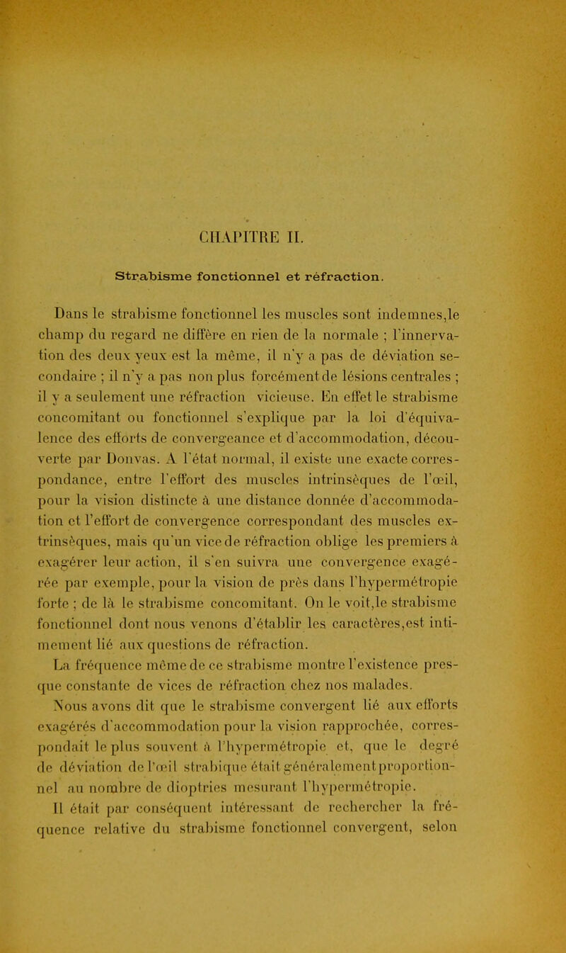 strabisme fonctionnel et réfraction. Dans le strabisme fonctionnel les muscles sont indemnes,le champ du regard ne diffère en rien de la normale ; l'innerva- tion des deux yeux est la même, il n'y a pas de dé\'iation se- condaire ; il n'y a pas non plus forcément de lésions centrales ; il y a seulement une réfraction vicieuse. En effet le strabisme concomitant ou fonctionnel s'explique par la loi d'équiva- lence des efforts de convergeance et d'accommodation, décou- verte par Donvas. A l'état normal, il existe une exacte corres- pondance, entre l'effort des muscles intrinsèques de l'œil, pour la vision distincte à une distance donnée d'accommoda- tion et l'effort de convergence correspondant des muscles ex- trinsèques, mais qu'un vice de réfraction oblige les premiers tà exagérer leur action, il s'en suivra une convergence exagé- rée par exemple, pour la vision de près dans l'hypermétropie forte ; de là le strabisme concomitant. On le voit,le strabisme fonctionnel dont nous venons d'établir les caractères,est inti- mement lié aux questions de réfraction. La fréquence même de ce strabisme montre l'existence pres- que constante de vices de réfraction chez nos malades. Nous avons dit que le strabisme convergent lié aux efforts exagérés d'accommodation pour la vision rapprochée, corres- pondait le plus souvent îY l'hypermétropie et, que le degré de déviation de l'œil strabique était généralement proportion- nel au nombre de dioptries mesurant l'hypermétropie. Il était par conséquent intéressant de rechercher la fré- quence relative du strabisme fonctionnel convergent, selon