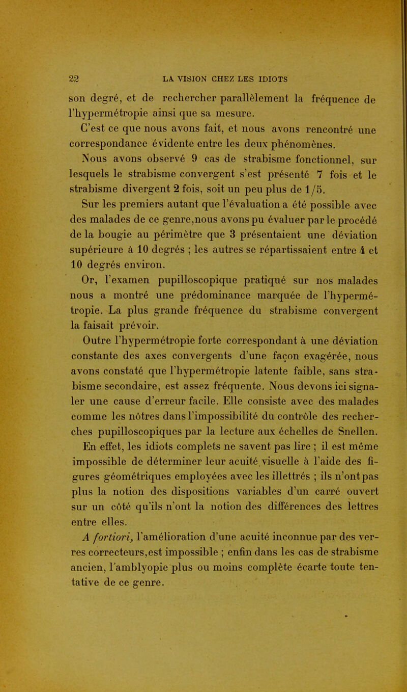 son degré, et de rechercher parallèlement la fréquence de l'hypermétropie ainsi que sa mesure. C'est ce que nous avons fait, et nous avons rencontré une correspondance évidente entre les deux phénomènes. Nous avons observé 9 cas de strabisme fonctionnel, sur lesquels le strabisme convergent s'est présenté 7 fois et le strabisme divergent 2 fois, soit un peu plus de 1/5. Sur les premiers autant que l'évaluation a été possible avec des malades de ce genre,nous avons pu évaluer parle procédé de la bougie au périmètre que 3 présentaient une déviation supérieure à 10 degrés ; les autres se répartissaient entre 4 et 10 degrés environ. Or, l'examen pupilloscopique pratiqué sur nos malades nous a montré une prédominance marquée de l'hypermé- tropie. La plus grande fréquence du strabisme convergent la faisait prévoir. Outre l'hypermétropie forte correspondant à une déviation constante des axes convergents d'une façon exagérée, nous avons constaté que l'hypermétropie latente faible, sans stra- bisme secondaire, est assez fréquente. Nous devons ici signa- ler une cause d'erreur facile. Elle consiste avec des malades comme les nôtres dans l'impossibilité du contrôle des recher- ches pupilloscopiques par la lecture aux échelles de Snellen. En effet, les idiots complets ne savent pas lire ; il est même impossible de déterminer leur acuité, visuelle à l'aide des fi- gures géométriques employées avec les illettrés ; ils n'ont pas plus la notion des dispositions variables d'un carré ouvert sur un côté qu'ils n'ont la notion des différences des lettres entre elles. A fortiori, l'amélioration d'une acuité inconnue par des ver- res correcteurs,est impossible ; enfin dans les cas de strabisme ancien, l'amblyopie plus ou moins complète écarte toute ten- tative de ce genre.