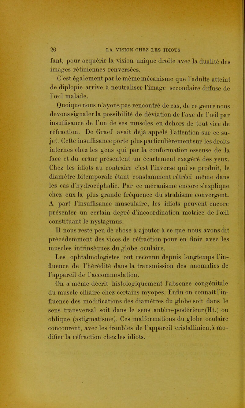 fant, pour acquérir la vision unique droite avec la dualité des images rétiniennes renversées. C'est également parle même mécanisme que l'adulte atteint de diplopie arrive à neutraliser l'image secondaire diffuse de l'œil malade. Quoique nous n'ayons pas rencontré de cas, de ce genre nous devons signaler la possibilité de déviation de l'axe de l'œil par insuffisance de l'un de ses muscles en dehors de tout vice de réfraction. De Graef avait déjà appelé l'attention sur ce su- jet. Cette insuffisance porte plus particulièrement sur les droits internes chez les gens qui par la conformation osseuse de la face et du crâne présentent un écartement exagéré des yeux. Chez les idiots au contraire c'est l'inverse qui se produit, le diamètre bitemporale étant constamment rétréci même dans les cas d'hydrocéphalie. Par ce mécanisme encore s'explique chez eux la plus grande fréquence du strabisme convergent. A part l'insuffisance musculaire, les idiots peuvent encore présenter un certain degré d'incoordination motrice de l'œil constituant le nystagmus. Il nous reste peu de chose à ajouter à ce que nous avons dit précédemment des vices de réfraction pour en finir avec les muscles intrinsèques du globe oculaire. Les ophtalmologistes ont reconnu depuis longtemps l'in- fluence de l'hérédité dans la transmission des anomalies de l'appareil de l'accommodation. On a même décrit histologiquement l'absence congénitale du muscle ciliaire chez certains myopes. Enfin on connaît l'in- fluence des modifications des diamètres du globe soit dans le sens transversal soit dans le sens antéro-postérieur(Ht.) ou oblique (astigmatisme). Ces malformations du globe oculaire concourent, avec les troubles de l'appareil cristallinien,à mo- difier la réfraction chez les idiots.