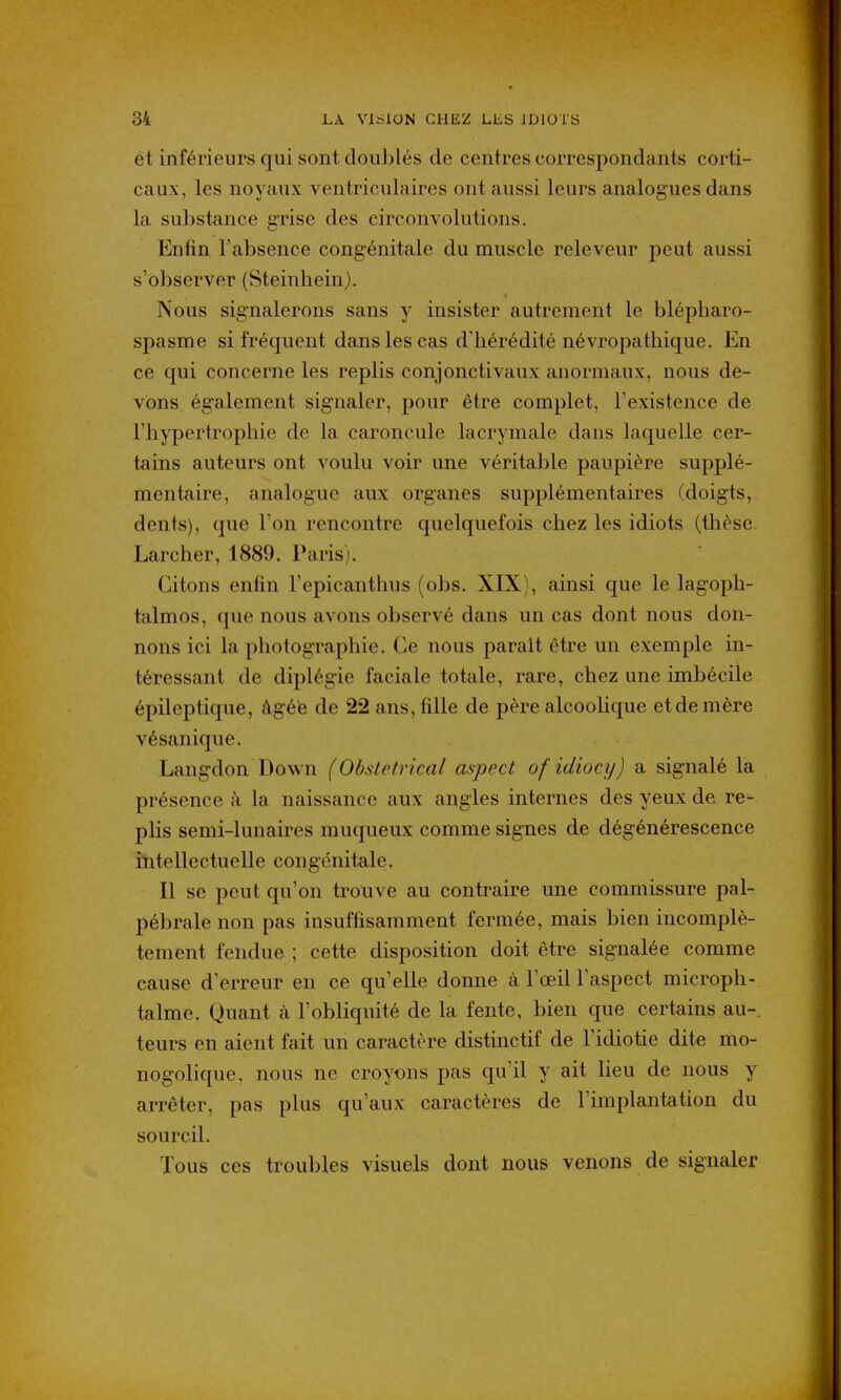 ét inférieurs qui sont doublés de centres correspondants corti- caux, les noyaux ventriculaires ont aussi leurs analogues dans la substance grise des circonvolutions. Enfin l'absence congénitale du muscle releveur peut aussi s'observer (Steinhein). Nous signalerons sans y insister autrement le blépharo- spasme si fréquent dans les cas d'hérédité névropathique. En ce qui concerne les replis conjonctivaux anormaux, nous de- vons également signaler, pour être complet, l'existence de l'hypertrophie de la caroncule lacrymale dans laquelle cer- tains auteurs ont voulu voir une véritable paupière supplé- mentaire, analogue aux organes supplémentaires (doigts, dents), que l'on rencontre quelquefois chez les idiots (thèse. Larcher, 1889. Paris). Citons enfin l'epicanthus (obs. XIX), ainsi que le lagoph- talmos, que nous avons observé dans un cas dont nous don- nons ici la photographie. Ce nous parait être un exemple in- téressant de diplégie faciale totale, rare, chez une imbécile épileptique, âgée de 22 ans, fille de père alcoolique et de mère vésanique. Langdon Down (Obstétrical aspect ofidiocy) a signalé la présence à la naissance aux angles internes des yeux de re- plis semi-lunaires muqueux comme signes de dégénérescence intellectuelle congénitale. Il se peut qu'on trouve au contraire une commissure pal- pébrale non pas insuffisamment fermée, mais bien incomplè- tement fendue ; cette disposition doit être signalée comme cause d'erreur en ce qu'elle donne à l'œil l'aspect microph- talme. Quant à l'obliquité de la fente, bien que certains au- teurs en aient fait un caractère distinctif de l'idiotie dite mo- nogolique, nous ne croyons pas qu'il y ait lieu de nous y arrêter, pas plus qu'aux caractères de l'implantation du sourcil. Tous ces troubles visuels dont nous venons de signaler