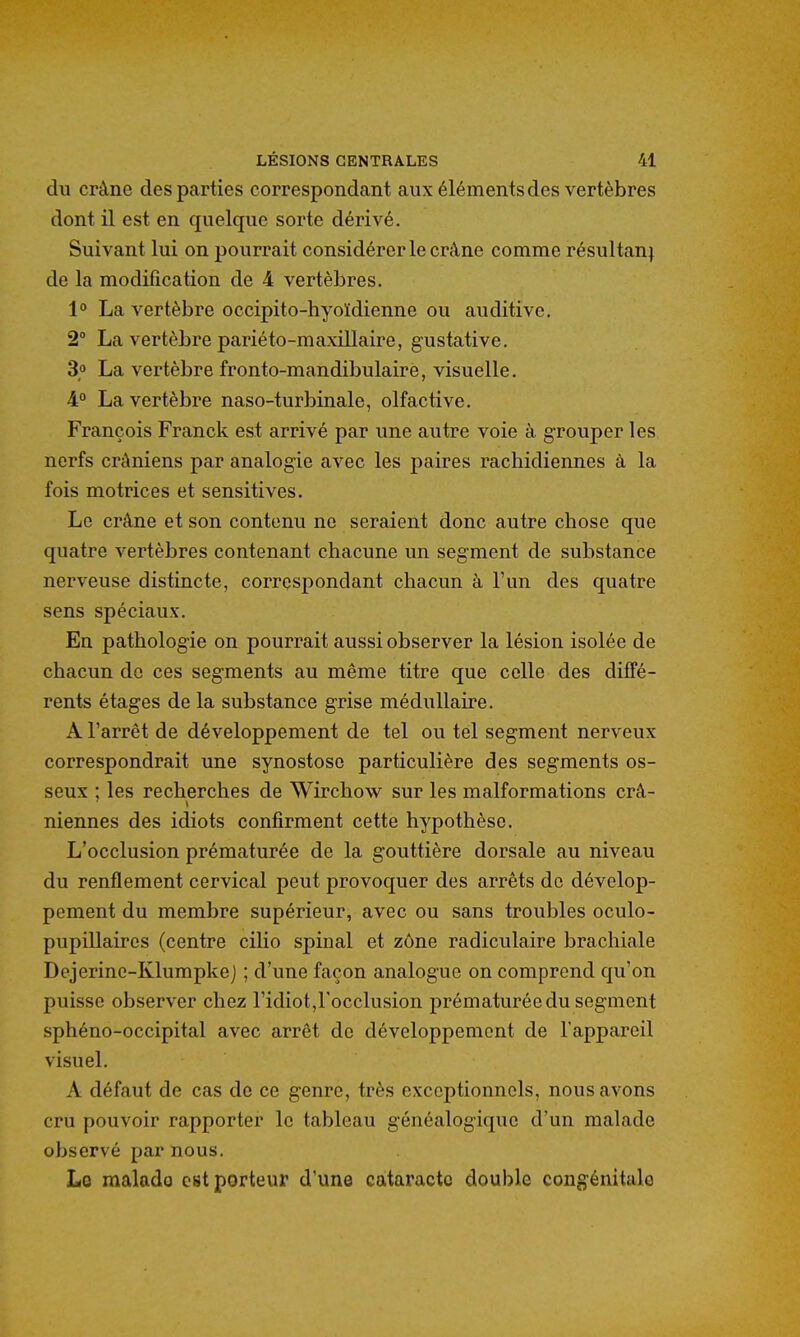 du crâne des parties correspondant aux éléments des vertèbres dont il est en quelque sorte dérivé. Suivant lui on pourrait considérer le crâne comme résultan) de la modification de 4 vertèbres. 1° La vertèbre occipito-hyoïdienne ou auditive. 2° La vertèbre pariéto-maxillaire, gustative. 3o La vertèbre fronto-mandibulaire, visuelle. 4° La vertèbre naso-turbinale, olfactive. François Franck est arrivé par une autre voie à grouper les nerfs crâniens par analogie avec les paires rachidiennes à la fois motrices et sensitives. Le crâne et son contenu ne seraient donc autre chose que quatre vertèbres contenant chacune un segment de substance nerveuse distincte, correspondant chacun à l'un des quatre sens spéciaux. En pathologie on pourrait aussi observer la lésion isolée de chacun do ces segments au même titre que celle des diffé- rents étages de la substance grise médullaire. A l'arrêt de développement de tel ou tel segment nerveux correspondrait une synostoso particulière des segments os- seux ; les recherches de Wirchow sur les malformations crâ- niennes des idiots confirment cette hypothèse. L'occlusion prématurée de la gouttière dorsale au niveau du renflement cervical peut provoquer des arrêts de dévelop- pement du membre supérieur, avec ou sans troubles oculo- pupiUaires (centre cilio spinal et zône radiculaire brachiale Dejerinc-Klumpkej ; d'une façon analogue on comprend qu'on puisse observer chez l'idiot,l'occlusion prématurée du segment sphéno-occipital avec arrêt de développement de l'appareil visuel. A défaut de cas de ce genre, très exceptionnels, nous avons cru pouvoir rapporter le tableau généalogique d'un malade observé par nous. La malado est porteur d'une cataracte double congénitale