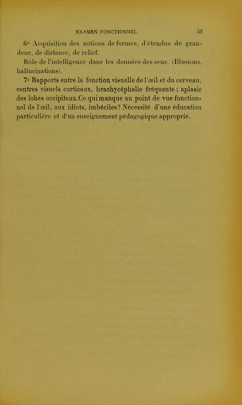 6° Acquisition des notions de formes, d'étendue de gran- deur, de distance, de relief. Rôle de l'intelligence dans les données des sens. (Illusions, hallucinations). 7° Rapports entre la fonction visuelle de l'œil et du cerveau, centres visuels corticaux, brachycéphalie fréquente ; aplasie des lobes occipitaux. Ce qui manque au point de vue fonction- nel de l'œil, aux idiots, imbéciles? Nécessité d'une éducation particulière et d'un enseignement pédagogique approprié.