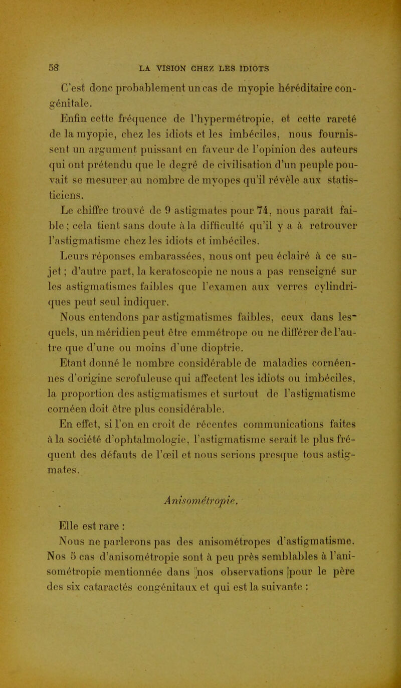 C'est donc probablement un cas de myopie héréditaire con- génitale. Enfin cette fréquence do l'hypermétropie, et cette rareté de la myopie, chez les idiots et les imbéciles, nous fournis- sent un argument puissant en faveur de l'opinion des auteurs qui ont prétendu que le degré de civilisation d'un peuple pou- vait se mesurer au nombre de myopes qu'il révèle aux statis- ticiens. Le chiffre trouvé de 9 astigmates pour 74, nous parait fai- ble; cela tient sans doute à la difficulté qu'il y a à retrouver l'astigmatisme chez les idiots et imbéciles. Leurs réponses embarassées, nous ont peu éclairé à ce su- jet ; d'autre part, la keratoscopie ne nous a pas renseigné sur les astigmatismes faibles que l'examen aux verres cylindri- ques peut seul indiquer. Nous entendons par astigmatismes faibles, ceux dans les quels, un méridien peut être emmétrope ou ne différer de l'au- tre que d'une ou moins d'une dioptrie. Etant donné le nombre considérable de maladies cornéen- nes d'origine scrofuleuse qui affectent les idiots ou imbéciles, la proportion des astigmatismes et surtout de Fastigmatisme cornéen doit être plus considérable. En efl'et, si Ton en croit de récentes communications faites à la société d'ophtalmologie, l'astigmatisme serait le plus fré- quent des défauts de l'œil et nous serions presque tous astig- mates. Anisométropic. Elle est rare : Nous ne parlerons pas des anisométropes d'astigmatisme. Nos 5 cas d'anisométropie sont à peu près semblables à l'ani- sométropie mentionnée dans nos observations [pour le père des six cataractés congénitaux et qui est la suivante :