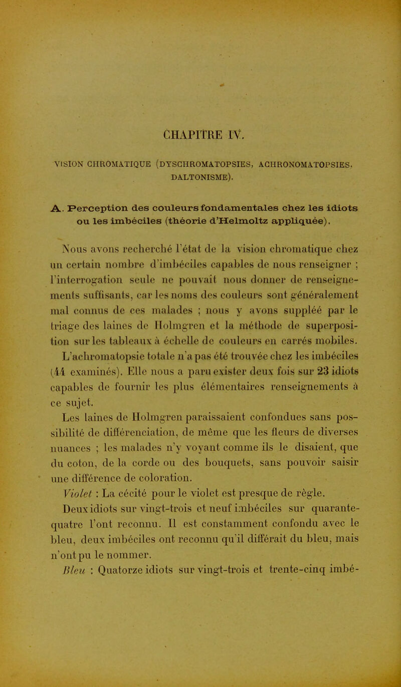 VISION CHROMATIQUE (DTSCHROMATOPSIES, AGHRONOMATOPSIES, daltonisme). A. Perception des couleurs fondamentales ctiez les idiots ou les imbéciles (théorie d'Helmoltz appliquée). Nous avons recherché Fétat de la vision chromatique chez un certain nombre d'imbéciles capables de nous renseigner ; l'interrogation seule ne pouvait nous donner de renseigne- ments suffisants, car les noms des couleurs sont généralement mal connus de ces malades ; nous y avons suppléé par le triage des laines de ITolmgren et la méthode de superposi- tion sur les tableaux à échelle de couleurs en carrés mobiles, L'achromatopsie totale n'a pas été trouvée chez les imbéciles (M examinés). Elle nous a paru exister deux fois sur 23 idiots capables de fournir les plus élémentaires renseignements à ce sujet. Les laines de Ilolmgren paraissaient confondues sans pos- sibilité de différenciation, de même que les fleurs de diverses nuances ; les malades n'y voyant comme ils le disaient, que du coton, de la corde ou des bouquets, sans pouvoir saisir une différence de coloration. Violet : La cécité pour le violet est presque de règle. Deux idiots sur vingt-trois et neuf imbéciles sur quarante- quatre l'ont reconnu. Il est constamment confondu avec le bleu, deux imbéciles ont reconnu qu'il différait du bleu, mais n'ont pu le nommer. Bleu : Quatorze idiots sur vingt-trois et trente-cinq imbé-