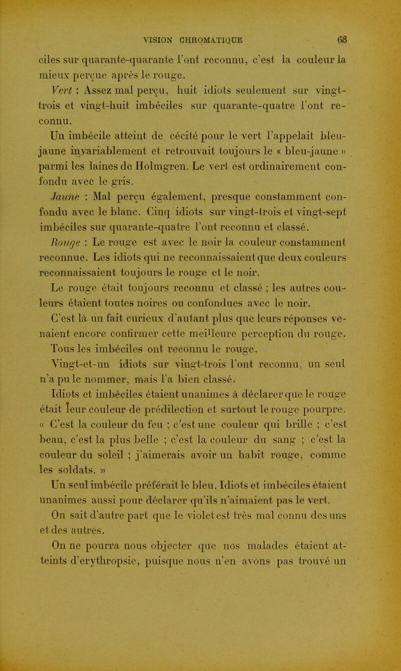 oiles sur quarante-quarante l'ont reconnu, c'est la couleur la mieux perçue après le rouge. Vert : Assez mal perçu, huit idiots seulement sur vingt- trois et vingt-huit imbéciles sur quarante-quatre l'ont re- connu. Un imbécile atteint de cécité pour le vert l'appelait bleu- jaune invariablement et retrouvait toujours le « bleu-jaune » parmi les laines de Holmgren. Le v«rt est ordinairement con- fondu avec le gris. Jaune : Mal perçu également, presque constamment con- fondu avec le blanc. Cinq idiots sur vingt-trois et vingt-sept imbéciles sur quarante-quatre l'ont reconnu et classé. Rouge : Le rouge est avec le noir la couleur constamment reconnue. Les idiots qui ne reconnaissaient que deux couleurs reconnaissaient toujours le rouge et le noir. Le rouge était toujours reconnu et classé ; les autres cou- leurs étaient toutes noires ou confondues avec le noir. C'est là un fait curieux d'autant plus que leurs réponses ve- naient encore confirmer cette meilleure perception du rouge. Tous les imbéciles ont reconnu le rouge. Vingt-et-un idiots sur vingt-trois l'ont reconnu, un seul n'a pu le nommer, mais l'a bien classé. Idiots et imbéciles étaient unanimes à déclarer que le roUge était leur couleur de prédilection et surtout le rouge pourpre. « C'est la couleur du feu ; c'est une couleur qui brille ; c'est beau, c'est la plus belle ; c'est la couleur du sang ; c'est la couleur du soleil ; j'aimerais avoir un habit rouge, comme les soldats. » Un seul imbécile préférait le bleu. Idiots et imbéciles étaient unanimes aussi pour déclarer qu'ils n'aimaient pas le vert. On sait d'autre part que le violet est très mal connu des uns et des autres. On ne pourra nous objecter que nos malades étaient at- teints d'erythropsie, puisque nous n'en avons pas trouvé un