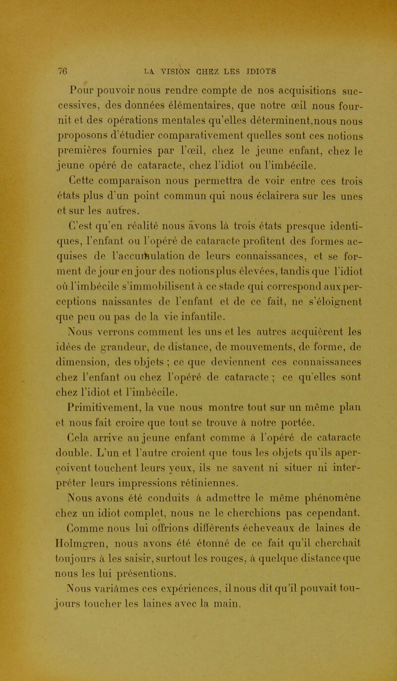 Pour pouvoir nous rendre compte de nos acquisitions suc- cessives, des données élémentaires, que notre œil nous four- nit et des opérations mentales qu'elles déterminent,nous nous proposons d'étudier comparativement quelles sont ces notions premières fournies par l'œil, chez le jeune enfant, chez le jeune opéré de cataracte, chez l'idiot ou l'imbécile. Cette comparaison nous permettra de voir entre ces trois états plus d'un point commun qui nous éclairera sur les unes et sur les autj?es. C'est qu'en réalité nous avons là trois états j)resque identi- ques, l'enfant ou l'opéré de cataracte profitent des formes ac- quises de Faccui^ulation de leurs connaissances, et se for- ment de jour en jour des notionsplus élevées, tandis que l'idiot où l'imbécile s'immobilisent à ce stade qui correspond aux per- ceptions naissantes de l'enfant et de ce fait, ne s'éloignent que peu ou pas de la vie infantile. Nous verrons comment les uns et les autres acquièrent les idées de grandeur, de distance, de mouvements, de forme, de dimension, des objets ; ce que deviennent ces connaissances chez l'enfant ou chez l'opéré de cataracte ; ce qu'elles sont chez l'idiot et l'imbécile. Primitivement, la vue nous montre tout sur un même plan et nous fait croire que tout se trouve à notre portée. Cela arrive au jeune enfant comme à l'opéré de cataracte double. L'un et l'autre croient que tous les objets qu'ils aper- çoivent touchent leurs yeux, ils ne savent ni situer ni inter- préter leurs impressions rétiniennes. Nous avons été conduits à admettre le même phénomène chez un idiot complet, nous ne le cherchions pas cependant. Comme nous lui offrions différents écheveaux de laines de Holmgren, nous avons été étonné de ce fait qu'il cherchait toujours à les saisir, surtout les rouges, à quelque distance que nous les lui présentions. Nous variâmes ces expériences, il nous dit qu'il pouvait tou- jours toucher les laines avec la main,