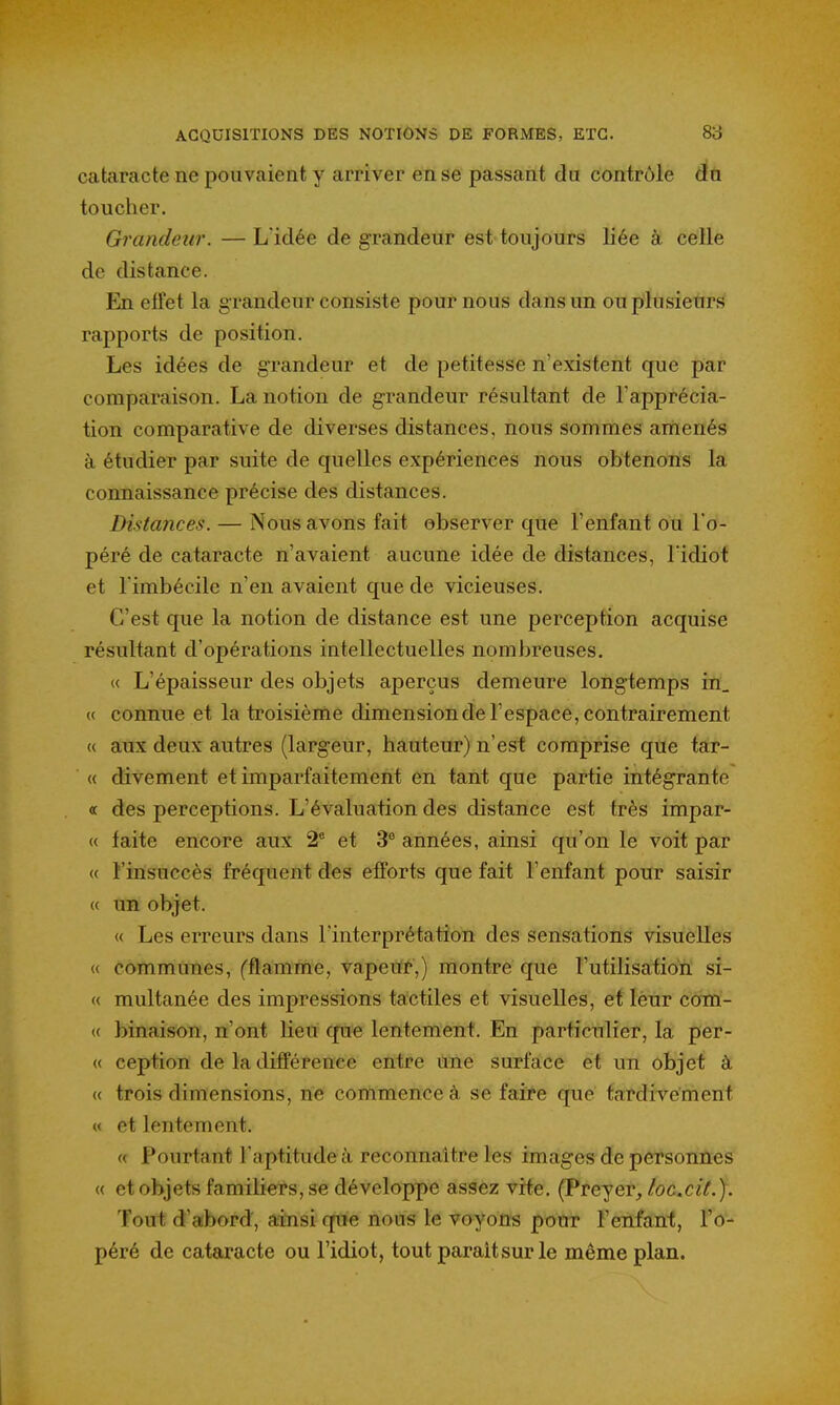 cataracte ne pouvaient y arriver en se passant du contrôle du toucher. Grandeur. — Lïdée de grandeur est toujours liée à celle de distance. En effet la grandeur consiste pour nous dans un ou plusieurs rapports de position. Les idées de grandeur et de petitesse n'existent que par comparaison. La notion de grandeur résultant de l'apprécia- tion comparative de diverses distances, nous sommes amenés à étudier par suite de quelles expériences nous obtenons la connaissance précise des distances. Distances. — Nous avons fait observer que l'enfant ou l'o- péré de cataracte n'avaient aucune idée de distances, l'idiot et l'imbécile n'en avaient que de vicieuses. C'est que la notion de distance est une perception acquise résultant d'opérations intellectuelles nombreuses, « L'épaisseur des objets aperçus demeure longtemps in_ « connue et la troisième dimension de l'espace, contrairement « aux deux autres (largeur, hauteur) n'est comprise que tar- « divement et imparfaitement en tant que partie intégrante ce des perceptions. L'évaluation des distance est très impar- « faite encore aux 2' et 3® années, ainsi qu'on le voit par « l'insuccès fréquent des efforts que fait l'enfant pour saisir « un objet. « Les erreurs dans l'interprétation des sensations visuelles « communes, Cflamme, vapeur,) montre que l'utilisation si- ce multanée des impressions tactiles et visuelles, et lèur com- « binaison, n'ont heu que lentement. En particulier, la per- ce ception de la différence entre tine surface et un objet à (( trois dimensions, ne commence à se faire que tardivement « et lentement. « Pourtant l'aptitude à reconnaître les images de personnes « et objets familiers, se développe assez vite. (Preyer, loc.cit.). Tout d'abord, aitisi que nous le voyons pour l'enfant, l'o- péré de cataracte ou l'idiot, tout parait sur le même plan.