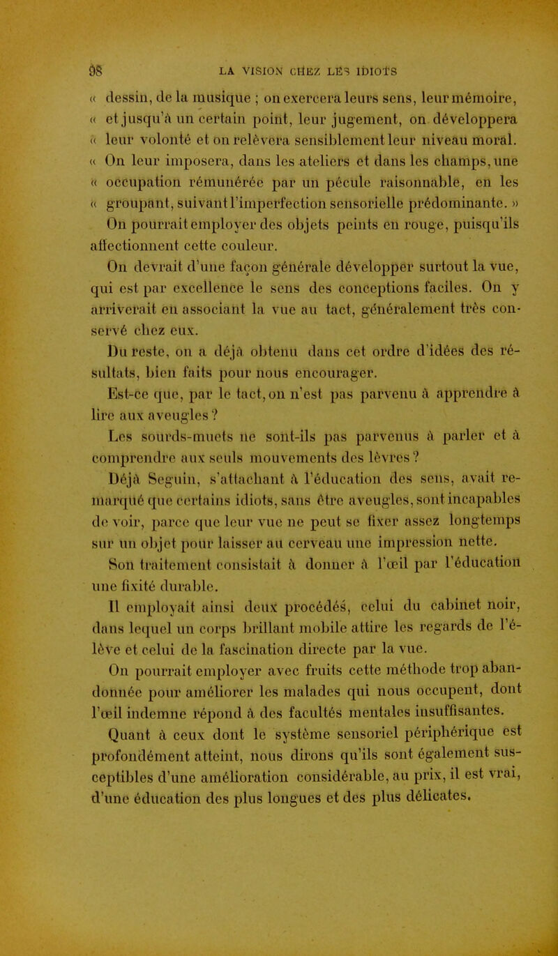 « dessin, de la musique ; on exercera leurs sens, leur mémoire, « et jusqu'à un certain point, leur jugement, on développera « leur volonté et on relèvera sensiblement leur niveau moral. « On leur imposera, dans les ateliers et dans les champs, une « occupation rémunérée par un pécule raisonnable, en les « groupant, suivant l'imperfection sensorielle prédominante. » On pourrait employer dés objets peints en rouge, puisqu'ils affectionnent cette couleur. On devrait d'une façon générale développer surtout la vue, qui est par excellence le sens des conceptions faciles. On y arriverait eu associant la vue au tact, généralement très con- servé chez eux. Du reste, on a déjà obtenu dans cet ordre d'idées des ré- sultats, bien faits pour nous encourager. Est-ce que, par le tact, on n'est pas parvenu à apprendre à lire aux aveugles ? Les sourds-muets ne sont-ils pas parvenus à parler et à comprendre aux seuls mouvements des lèvres ? Déjà Seguin, s'attachant à l'éducation des sens, avait re- marqué que certains idiots, sans être aveugles, sont incapables de voir, parce que leur vue ne peut se fixer assez longtemps sur un objet pour laisser au cerveau une impression nette. Son traitement consistait à donner à l'œil par l'éducation une fixité durable. Il employait ainsi deux procédés, celui du cabinet noir, dans lequel un corps brillant mobile attire les regards de l'é- lève et celui de la fascination directe par la vue. On pourrait employer avec fruits cette méthode trop aban- donnée pour améliorer les malades qui nous occupent, dont l'œil indemne répond à des facultés mentales insuffisantes. Quant à ceux dont le système sensoriel périphérique est profondément atteint, nous dirons qu'ils sont également sus- ceptibles d'une amélioration considérable, au prix, il est vrai, d'une éducation des plus longues et des plus délicates.