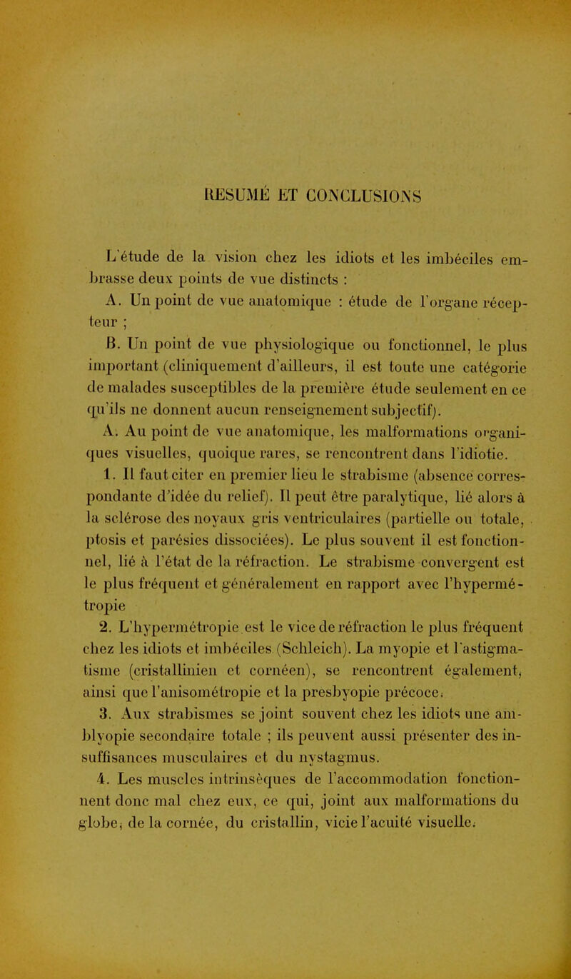 RÉSUMÉ ET CONCLUSIONS L'étude de la vision chez les idiots et les imbéciles em- brasse deux points de vue distincts : A. Un point de vue anatomique : étude de Torgane récep- teur ; B. Un point de vue physiologique ou fonctionnel, le plus important (cliniquement d'ailleurs, il est toute une catégorie de malades susceptibles de la première étude seulement en ce qu'ils ne donnent aucun renseignement subjecfifj. A. Au point de vue anatomique, les malformations organi- ques visuelles, quoique rares, se rencontrent dans l'idiotie. 1. Il faut citer en premier lieu le strabisme (absence corres- pondante d'idée du relief). Il peut être paralytique, lié alors à la sclérose des noyaux gris ventriculaires (partielle ou totale, ptosis et parésies dissociées). Le plus souvent il est fonction- nel, lié à l'état de la réfraction. Le strabisme convergent est le plus fréquent et généralement en rapport avec l'hypermé- tropie 2. L'hypermétropie est le vice de réfraction le plus fréquent chez les idiots et imbéciles (Schleich). La myopie et l'astigma- tisme (cristalliiiien et cornéen), se rencontrent également^ ainsi que ranisométropie et la presbyopie précoce* 3. Aux strabismes se joint souvent chez les idiots une ani- blyopie secondaire totale ; ils peuvent aussi présenter des in- suffisances musculaires et du nystagmus. 4. Les muscles intrinsèques de l'accommodation fonction- nent donc mal chez eux, ce qui, joint aux malformations du globej de la cornée, du cristallin, vicie l'acuité visuelle;