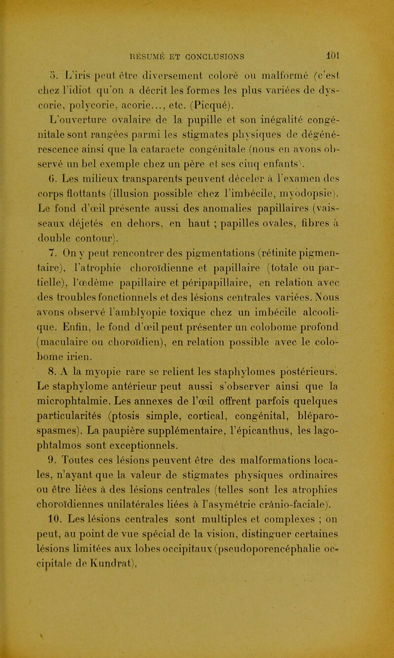 5. L'iris peut eti'e diversement coloré ou nialtbrnié (c'est cliez l'idiot qu'on a décrit les formes les plus variées de dys- corie, polycorie, acorie..., etc. (Picqué). L'ouverture ovalaire de la pupille et son inégalité congé- nitale sont rangées parmi les stigmates physiques de dégéné- rescence ainsi que la cataracte congénitale (nous en avons ob- servé un bel exemple chez un père et ses cinq enfants}. 0. Les milieux transparents peuvent déceler à l'examen des corps flottants (illusion possible chez l'imbécile, myodopsie). Le fond d'oeil présente aussi des anomalies papillaires (vais- seaux déjetés en dehors, en haut ; papilles ovales, fibres à double contour). 7. On y peut rencontrer des pigmentations (rétinite pigmen- taire), l'atrophie choroïdienne et papillaire (totale ou par- tielle), l'œdème papillaire et péripapillaire, en relation avec des troubles fonctionnels et des lésions centrales variées. Nous avons observé l'amblyopie toxique chez un imbécile alcooli- que. Enfin, le fond d'œil peut présenter un colobome profond (maculaire ou choroïdien), en relation possible avec le colo- bome irien. 8. A la myopie rare se relient les staphylomes postérieurs. Le staphylome antérieur peut aussi s'observer ainsi que la microphtalraie. Les annexes de l'œil offrent parfois quelques particularités (ptosis simple, cortical, congénital, bléparo- spasmes). La paupière supplémentaire, l'épicanthus, les lago- phtalmos sont exceptionnels. 9. Toutes ces lésions peuvent être des malformations loca- les, n'ayant que la valeur de stigmates physiques ordinaires ou être liées à des lésions centrales (telles sont les atrophies choroïdiennes unilatérales liées h l'asymétrie crânio-faciale). 10. Les lésions centrales sont multiples et complexes ; on peut, au point de vue spécial de la vision, distinguer certaines lésions limitées aux lobes occipitaux (pseudoporencéphalie oc- cipitale de Kundrat),