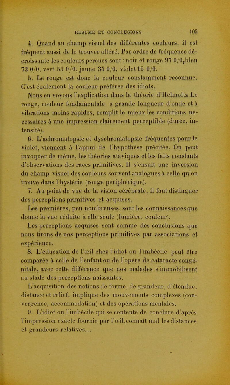 4. Quand champ visuel des difFérentes couleurs, il est fréquent aussi de le trouver altéré. Par ordre de fréquence dé- croissante les couleurs perçues sont :noir et rouge 97 0/0,bleu 73 0/0, vert 55 0/0, jaune 34 0/0, violet 16 0/0. 5. Le rouge est donc la couleur constamment reconnue. C'est également la couleur préférée des idiots. Nous en voyons l'explication dans la théorie d'IIelmoltz.Le rouge, couleur fondamentale ô grande longueur d'onde et à vibrations moins rapides, remplit le mieux les conditions né- cessaires à une impression clairement perceptible (durée, in- tensité). 6. L'achromatopsie et dyschromatopsie fréquentes pour le violet, viennent à l'appui de l'hypothèse précitée. On peut invoquer de même, les théories ataviques et les faits constants d'observations des races primitives. Il s'ensuit une inversion du champ visuel des couleurs souvent analogues à celle qu'on trouve dans l'hystérie (rouge périphérique). 7. Au point de vue de la vision cérébrale, il faut distinguer des perceptions primitives et acquises. Les premières, peu nombreuses, sont les connaissances que donne la vue réduite à elle seule (lumière, couleur). Les perceptions acquises sont comme des conclusions que nous tirons de nos perceptions primitives par associations et expérience. 8. L'éducation de l'œil chez l'idiot ou l'imbécile peut être comparée à celle de l'enfant ou de l'opéré de cataracte cong'é- nitale, avec cette différence que nos mala4es s'immobilisent au stade des perceptions naissantes. L'acquisition des notions de forme, de grandeur, d'étendue, distance et relief, implique des mouvements complexes (con- vergence, accommodation) et des opérations mentales. 9. L'idiot ou l'imbécile qui se contente de conclure d'après l'impression exacte fournie par l'œil,connaît mal les distances et grandeurs relatives...