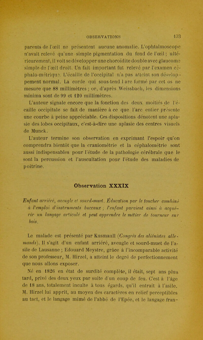 parents de Toeil ne présentent aucune anomalie. L'oplitalmoscope n'avait relevé qu'une simple pigmentation du fond de l'œil ; ulté- rieurement, il voit se développer une clioroïdite double avec glaucome simple de l'œil droit. Un fait important fut relevé par l'examen ci- phalo-mélriqun. L'écaillé de l'occipital n'a pas atlcini son dévelop- pement normal. La corde qui sous-tend 1 arc formé par cet os ne mesure que 88 millimètres ; or, d'après Weissbacli, les dimensions minima sont de 99 et 120 millimètres. L'auteur signale encore que la fonction des deux moitiés de l'é- caille occipitale se fait de manière à ce que l'arc entier présente une courbe à peine appréciable. Ces dispositions dénotent une apla- sie des lobes occipitaux, c'est-à-dire une aplasie des centres visuels de Munck. L'auteur termine son observation en exprimant l'espoir qu'on comprendra bientôt que la craniométrie et la céphalométrie sont aussi indispensables pour l'étude de la pathologie cérébrale que le sont la percussion et l'auscultation pour l'étude des maladies de poitrine. Observation XXXIX Enfant arriéré, aveugle el sonrd-mmt. Éducation far le toucher combiné à l'emploi d'instruments buccaux ; l'enfant parvient ainsi à acqué- rir un langage articulé et peut apprendre le métier de tourneur sur bois. Le malade est présenté par Kusmaull {Congrès des aliénistes alle- mands). 11 s'agit d'un enfant arriéré, aveugle et sourd-muet de l'a- sile de Lausanne ; Edouard Meystre, grâce à l'incomparable activité de son professeur, M. Hirzel, a atteint le degré de perfectionnement que nous allons exposer. Né en 1826 en état de surdité complète, il était, sept ans plus tard, privé des deux yeux par suite d'un coup de feu. C'est à l'âge de 18 ans, totalement inculte à tous égards, qu'il entrait à l'asile. M. Hirzel lui apprit, au moyen des caractères en relief perceptibles au tact, et le langage mimé de l'abbé de l'Epée, et le langage fran-