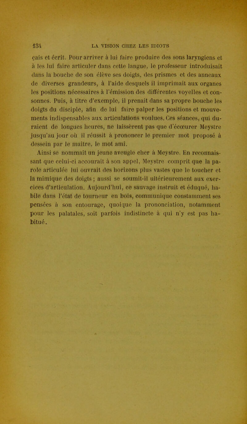 çais et écrit. Pour arriver à lui faire produire des sons laryngiens et à les lui faire articuler dans cette langue, le professeur introduisait dans la bouche de son élève ses doigts, des prismes et des anneaux de diverses grandeurs, à l'aide desquels il imprimait aux organes les positions nécessaires à l'émission des différentes voyelles et con- sonnes. Puis, à titre d'exemple, il prenait dans sa propre bouche les doigts du disciple, afin de lui faire palper les positions et mouve- ments indispensables aux articulations voulues. Ces séances, qui du- raient de longues heures, ne laissèrent pas que d'écœurer Moystre jusqu'au jour où il réussit à prononcer le premier mot proposé à dessein par le maître, le mot ami. Ainsi se nommait un jeune aveugle cher à Meystre. En reconnais- sant que celui-ci accourait à son appel, Meystre comprit que la pa- role articulée lui ouvrait des horizons plus vastes que le toucher et la mimique des doigts; aussi se soumit-il ultérieurement aux exer- cices d'articulation. Aujourd'hui, ce sauvage instruit et éduqué, ha- bile dans l'état de tourneur en bois, communique constamment ses pensées à son entourage, quoique la prononciation, notamment pour les palatales, soit parfois indistincte à qui n'y est pas ha- bitué.
