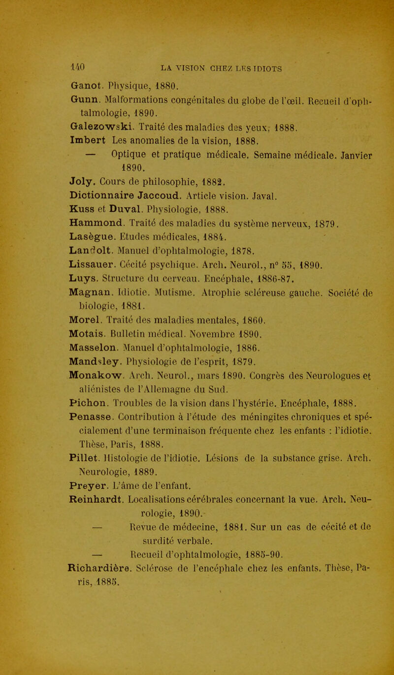 Ganot. Physique, 1880. Gunn. Malformations congénitales du globe de l'œil. Recueil d'opli- talmologie, 1890. Galezowski. Traité des maladies des yeux, 1888. Imbert Les anomalies de la vision, 1888. — Optique et pratique médicale. Semaine médicale. Janvier 1890. Joly. Cours de philosophie, 1882. Dictionnaire Jaccoud. Article vision. Javal. Kuss et Duval. Physiologie, 1888. Hammond. Traité des maladies du système nerveux, 1879. Lasègue. Etudes médicales, 1884. Landolt. Manuel d'ophtalmologie, 1878, Lissauer. Cécité psychique. Arch. Neurol., n° 55, 1890. Luys. Structure du cerveau. Encéphale, 1886-87. Magnan. Idiotie. Mutisme. Atrophie scléreuse gauche. Société de biologie, 1881. Morel. Traité des maladies mentales, 1860. Motais. Bulletin médical. Novembre 1890. Masselon. Manuel d'ophtalmologie, 1886. Mandsley. Physiologie de l'esprit, 1879. Monakow. Arch. Neurol., mars 1890. Congrès des Neurologues et aliénistes de l'Allemagne du Sud. Pichon. Troubles de la vision dans l'hystérie. Encéphale, 1888. Penasse. Contribution à l'étude des méningites chroniques et spé- cialement d'une terminaison fréquente chez les enfants : l'idiotie. Thèse, Paris, 1888. Pillet. Histologie de l'idiotie. Lésions de la substance grise. Arch. Neurologie, 1889. Preyer. L'âme de l'enfant. Reinhardt. Localisations cérébrales concernant la vue. Arch. Neu- rologie, 1890. — Revue de médecine, 1881. Sur un cas de cécité et de surdité verbale. — Recueil d'ophtalmologie, 1885-90. Richardière. Sclérose de l'encéphale chez les enfants. Thèse, Pa- ris, 1885.