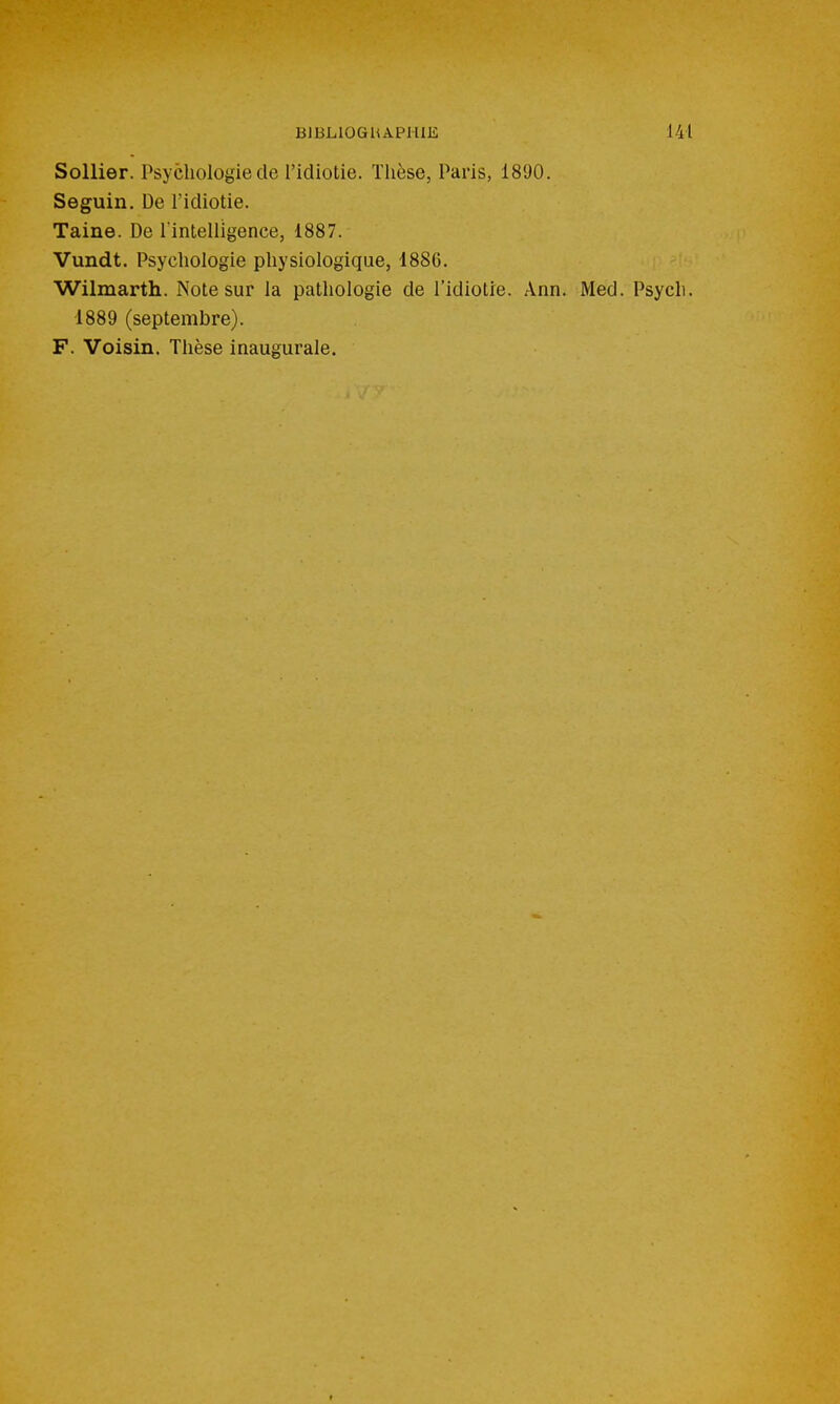 Sollier. Psychologie de l'Idiotie. Thèse, Paris, 1890. Seguin. De l'idiotie. Taine. De Tintelligence, 1887. Vundt. Psychologie physiologique, 188G. Wilmarth. Note sur la pathologie de l'idiotie. Ann. Med. Psych. 1889 (septembre). F. Voisin. Thèse inaugurale.