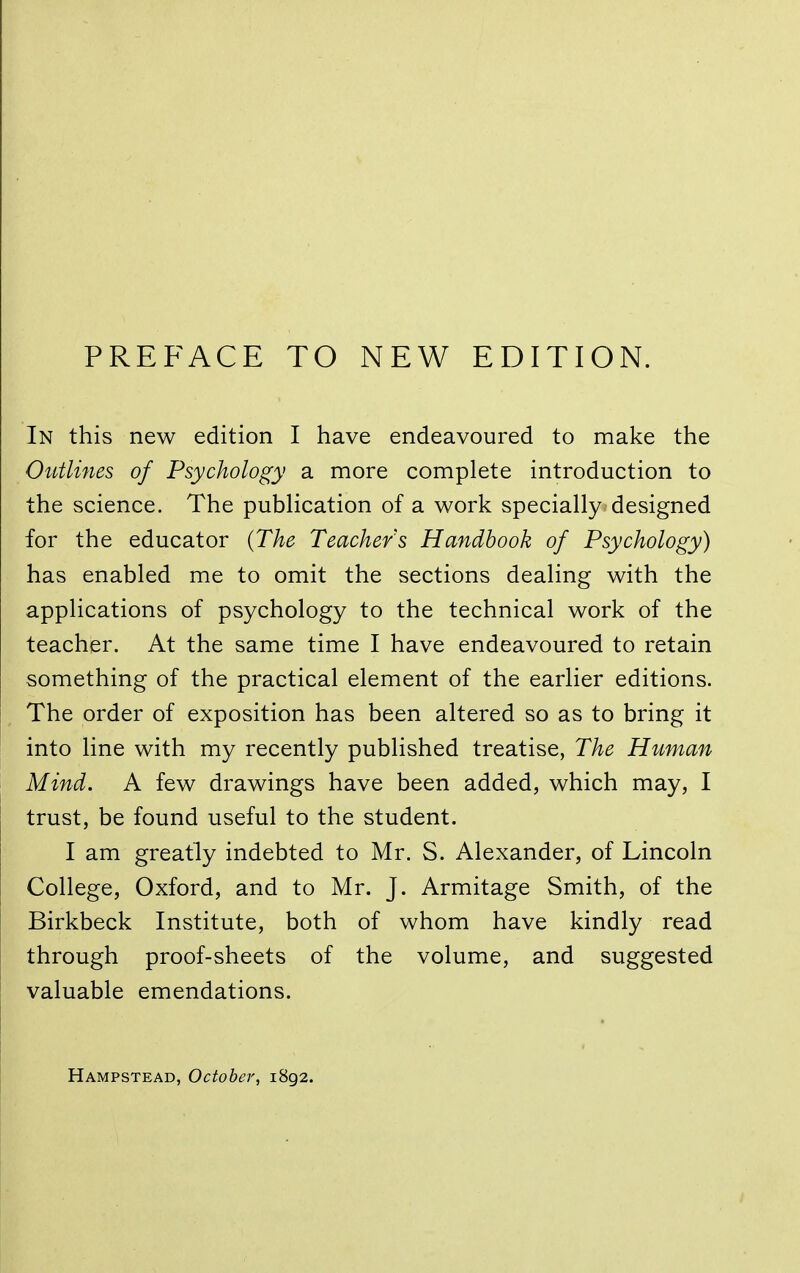 PREFACE TO NEW EDITION. In this new edition I have endeavoured to make the Outlines of Psychology a more complete introduction to the science. The publication of a work specially designed for the educator {The Teachers Handbook of Psychology) has enabled me to omit the sections dealing with the applications of psychology to the technical work of the teacher. At the same time I have endeavoured to retain something of the practical element of the earlier editions. The order of exposition has been altered so as to bring it into line with my recently published treatise, The Human Mind. A few drawings have been added, which may, I trust, be found useful to the student. I am greatly indebted to Mr. S. Alexander, of Lincoln College, Oxford, and to Mr. J. Armitage Smith, of the Birkbeck Institute, both of whom have kindly read through proof-sheets of the volume, and suggested valuable emendations. Hampstead, October, 1892.