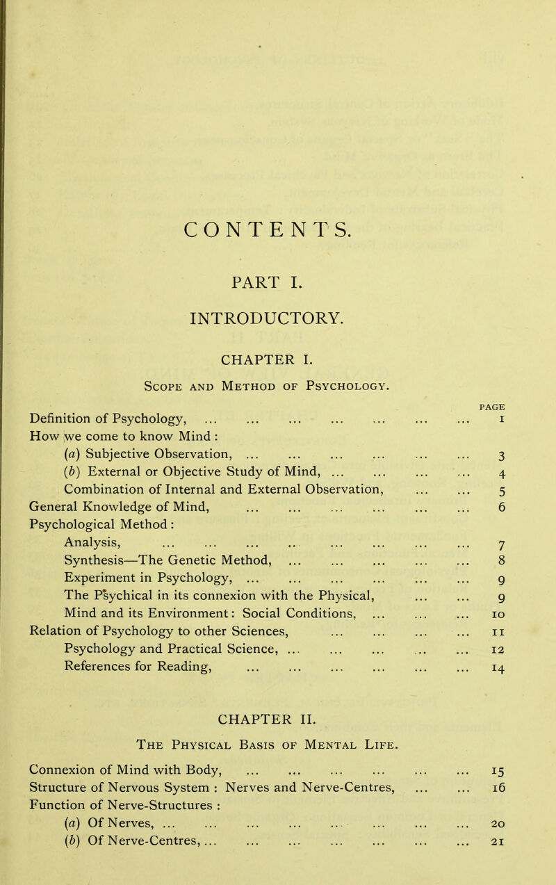 CONTENTS. PART I. INTRODUCTORY. CHAPTER I. Scope and Method of Psychology. PAGE Definition of Psychology, ... ... ... ... ... ... ... i How we come to know Mind : (a) Subjective Observation, ... ... ... ... ... ... 3 (b) External or Objective Study of Mind, ... ... ... ... 4 Combination of Internal and External Observation, ... ... 5 General Knowledge of Mind, 6 Psychological Method: Analysis, ... ... ... ... ... ... ... ... 7 Synthesis—The Genetic Method, ... 8 Experiment in Psychology, ... ... ... ... ... ... g The Psychical in its connexion with the Physical, ... ... g Mind and its Environment: Social Conditions, ... ... ... 10 Relation of Psychology to other Sciences, 11 Psychology and Practical Science, ... ... ... ... ... 12 References for Reading, ... ... ... ... ... ... 14 CHAPTER n. The Physical Basis of Mental Life. Connexion of Mind with Body, ... ... ... ... ... ... 15 Structure of Nervous System : Nerves and Nerve-Centres, 16 Function of Nerve-Structures : (a) Of Nerves, ... 20 [b) Of Nerve-Centres, 21