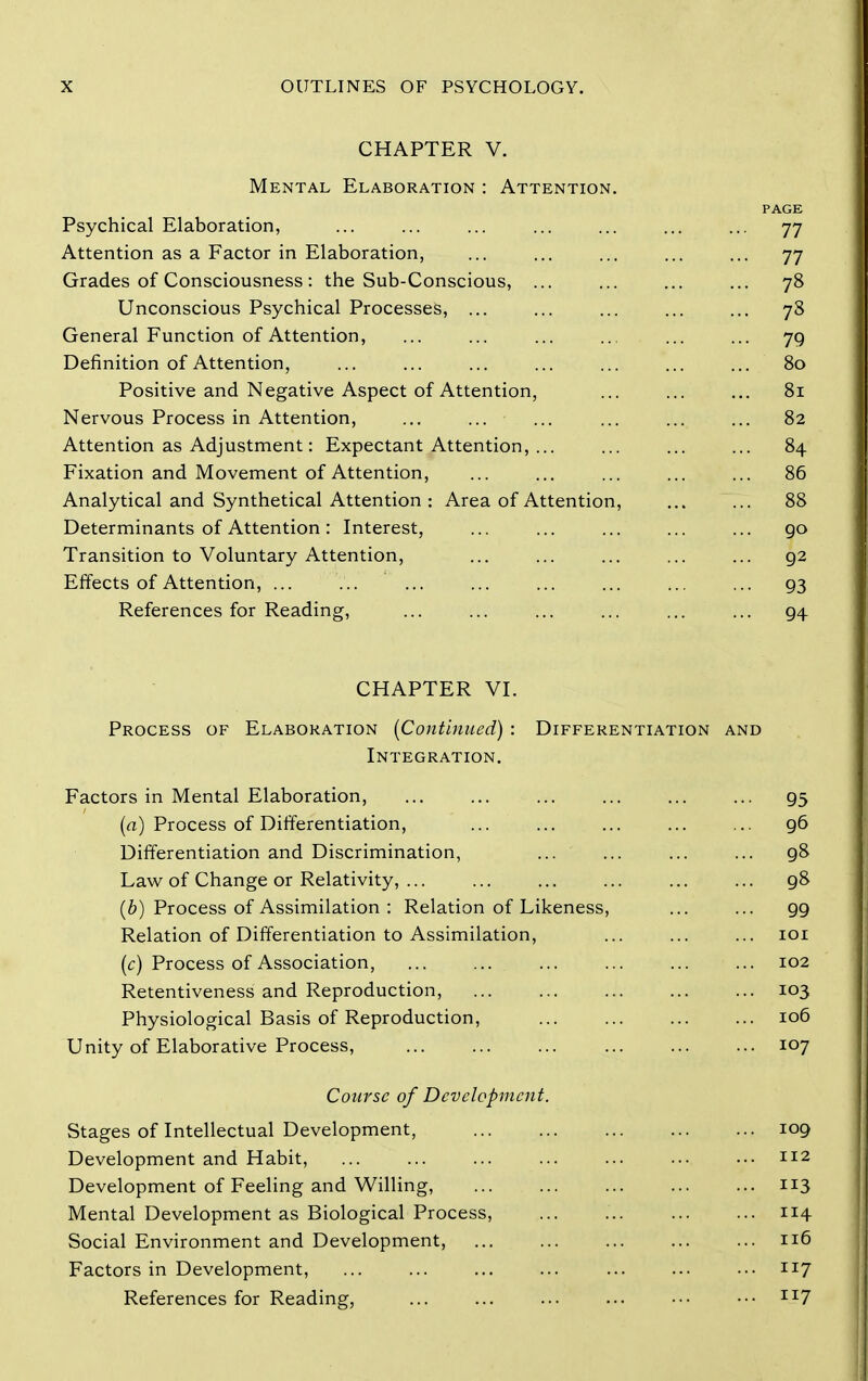 CHAPTER V. Mental Elaboration : Attention. PAGE Psychical Elaboration, ... ... ... ... ... ... ... 77 Attention as a Factor in Elaboration, ... ... ... ... ... 77 Grades of Consciousness: the Sub-Conscious, ... ... ... ... 78 Unconscious Psychical Processes, ... ... ... ... ... 78 General Function of Attention, ... ... ... .. ... ... 79 Definition of Attention, ... ... ... ... ... ... ... 80 Positive and Negative Aspect of Attention, ... ... ... 81 Nervous Process in Attention, ... ... ... ... ... ... 82 Attention as Adjustment: Expectant Attention, ... ... ... ... 84 Fixation and Movement of Attention, ... ... ... ... ... 86 Analytical and Synthetical Attention : Area of Attention, ... ... 88 Determinants of Attention: Interest, ... ... ... ... ... go Transition to Voluntary Attention, ... ... ... ... ... 92 Effects of Attention, ... ... ... ... ... ... ... ... 93 References for Reading, ... ... ... ... ... ... 94 CHAPTER VI. Process of Elaboration [Continued) : Differentiation and Integration. Factors in Mental Elaboration, ... ... ... ... ... ... 95 (a) Process of Differentiation, ... ... ... ... ... 96 Differentiation and Discrimination, ... ... ... ... 98 Law of Change or Relativity, 98 (6) Process of Assimilation : Relation of Likeness, ... ... 99 Relation of Differentiation to Assimilation, ... ... ... loi (c) Process of Association, 102 Retentiveness and Reproduction, ... ... ... ... ... 103 Physiological Basis of Reproduction, 106 Unity of Elaborative Process, 107 Course of Development. Stages of Intellectual Development, Development and Habit, Development of Feeling and Willing, Mental Development as Biological Process, ... 114 Social Environment and Development, 116 Factors in Development, ... ... ... ... ... ... ... 117 References for Reading, ... ... ... ... ... ••• 1^7