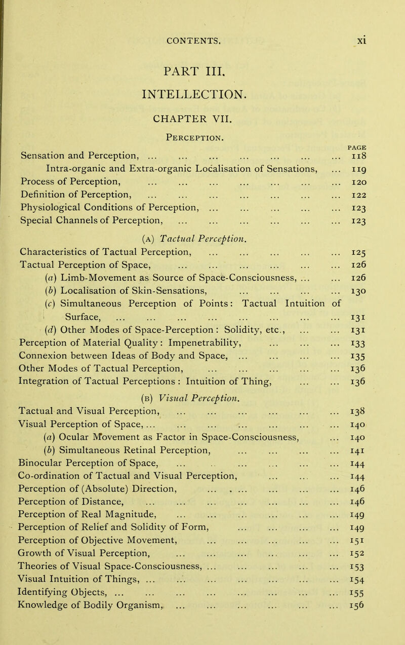 PART III. INTELLECTION. CHAPTER VII. Perception. PAGE Sensation and Perception, ... ... ... ... ... ... ... ii8 Intra-organic and Extra-organic Localisation of Sensations, ... 119 Process of Perception, ... ... ... ... ... ... ... 120 Definition of Perception, ... ... ... ... ... ... ... 122 Physiological Conditions of Perception, ... ... ... ... ... 123 Special Channels of Perception, ... ... ... ... ... ... 123 (a) Tactual Perception. Characteristics of Tactual Perception, ... ... ... ... ... 125 Tactual Perception of Space, ... ... ... ... ... ... 126 (a) Limb-Movement as Source of Space-Consciousness, ... ... 126 (6) Localisation of Skin-Sensations, ... ... ... ... 130 [c) Simultaneous Perception of Points: Tactual Intuition of Surface, ... ... ... ... ... ... ... ... 131 (rf) Other Modes of Space-Perception : Solidity, etc., ... ... 131 Perception of Material Quality: Impenetrability, ... ... ... 133 Connexion between Ideas of Body and Space, ... ... ... ... 135 Other Modes of Tactual Perception, ... ... ... ... ... 136 Integration of Tactual Perceptions : Intuition of Thing, 136 (b) Visual Perception. Tactual and Visual Perception, ... ... ... ... ... ... 138 Visual Perception of Space, ... ... ... ... ... ... ... 140 (a) Ocular Movement as Factor in Space-Consciousness, ... 140 (b) Simultaneous Retinal Perception, ... ... ... ... 141 Binocular Perception of Space, ... ... .,. ... ... 144 Co-ordination of Tactual and Visual Perception, ... ... ... 144 Perception of (Absolute) Direction, ... ... ... 146 Perception of Distance, ... ... ... ... ... ... ... 146 Perception of Real Magnitude, ... ... ... ... ... ... 149 Perception of Relief and Solidity of Form, ... ... ... ... 149 Perception of Objective Movement, ... ... ... ... ... 151 Growth of Visual Perception, ... ... ... ... ... ... 152 Theories of Visual Space-Consciousness, ... ... ... ... ... 153 Visual Intuition of Things, ... ... ... ... ... ... ... 154 Identifying Objects, ... ... ... ... ... ... ... ... 155 Knowledge of Bodily Organism, ... ... ... ... ... ... 156